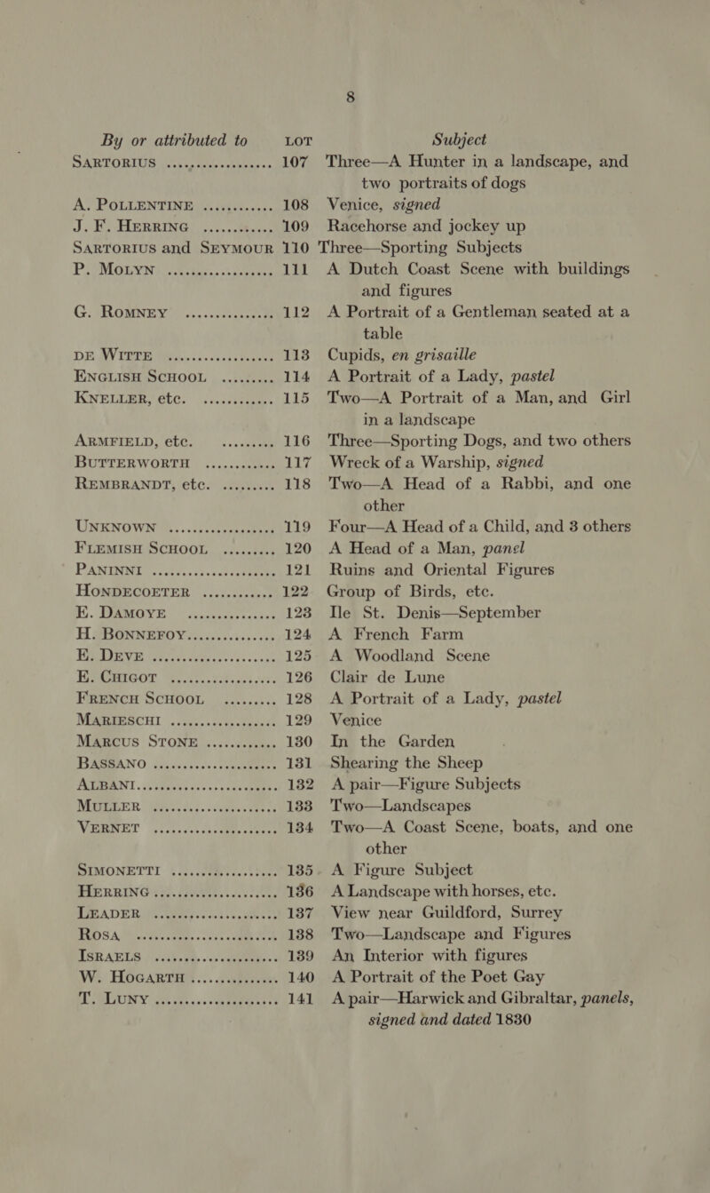 SARTORI Witt wae cote ss A. POLLENTINE J. PAH BRRING oo ees 109 SARTORIUS and SEYMOUR 110 PPeMiis ievin ise cber... ksserurs 111 G; SROMNEY™. ...... ee 112 DE AVPHUE Wiis ss.cvcsieawes 113 ENGLISH SCHOOL ......... 114 KNEE, etc: .ilieces 115 ARMFIELD, eb@. — ...es0e05 116 BUTTERWORTH ...5-s0cke 117 REMBRANDT, etc. ......... 118 UNENOWN. ... cyst oonasbhon 119 FLEMISH SCHOOL ......... 120 PAE askees cveacevseeteee 121 HONDECOETER ....csc00ess 122 DIVE” yy pamecgce ckne 123 H SBGNNEBOY 5.03. 00ices05% 124 1D, VPP oe A eae 125 HEPASRNOOT, Fee ee ea cos was, 126 FRENCH SCHOOL ......... 128 MBBreRCHL . ues. dvtenkeects 129 Magcus STONE |. ..:.ccyses&gt; 130 WEAN O | dia dus ce cv 5 orcas 131 PTR] . oy sBavc bar ves sone eens 132 MEER iS. Ald. ace 133 VERE) yica.is sip ete 134 BIMONETTY 5 as Geie lve. t lees 135 MIERBING 339. A AL, 136 PA DIR Gel Gg ss tots vewenet 137 HOSA tetany aes « soun een ek 138 ISRAELS his hae cs agate. s 139 Wi: Hocartee..... sive 140 US LIUITY xt itso». sce enmanca ct 141 Three—A Hunter in a landscape, and two portraits of dogs Venice, signed Racehorse and jockey up Three—Sporting Subjects A Dutch Coast Scene with buildings and figures A Portrait of a Gentleman seated at a table Cupids, en grisaille A Portrait of a Lady, pastel Two—A Portrait of a Man, and Girl in a landscape Three—Sporting Dogs, and two others Wreck of a Warship, signed Two—A Head of a Rabbi, and one other Four—A Head of a Child, and 3 others A Head of a Man, panel Ruins and Oriental Figures Group of Birds, etc. Ile St. Denis—September A French Farm A Woodland Scene Clair de Lune A Portrait of a Lady, pastel Venice In the Garden Shearing the Sheep A pair—Figure Subjects Two—Landscapes Two—A. Coast Scene, boats, and one other A Figure Subject A Landscape with horses, etc. View near Guildford, Surrey Two—Landscape and Figures An Interior with figures A Portrait of the Poet Gay A pair—Harwick and Gibraltar, panels, signed and dated 1830