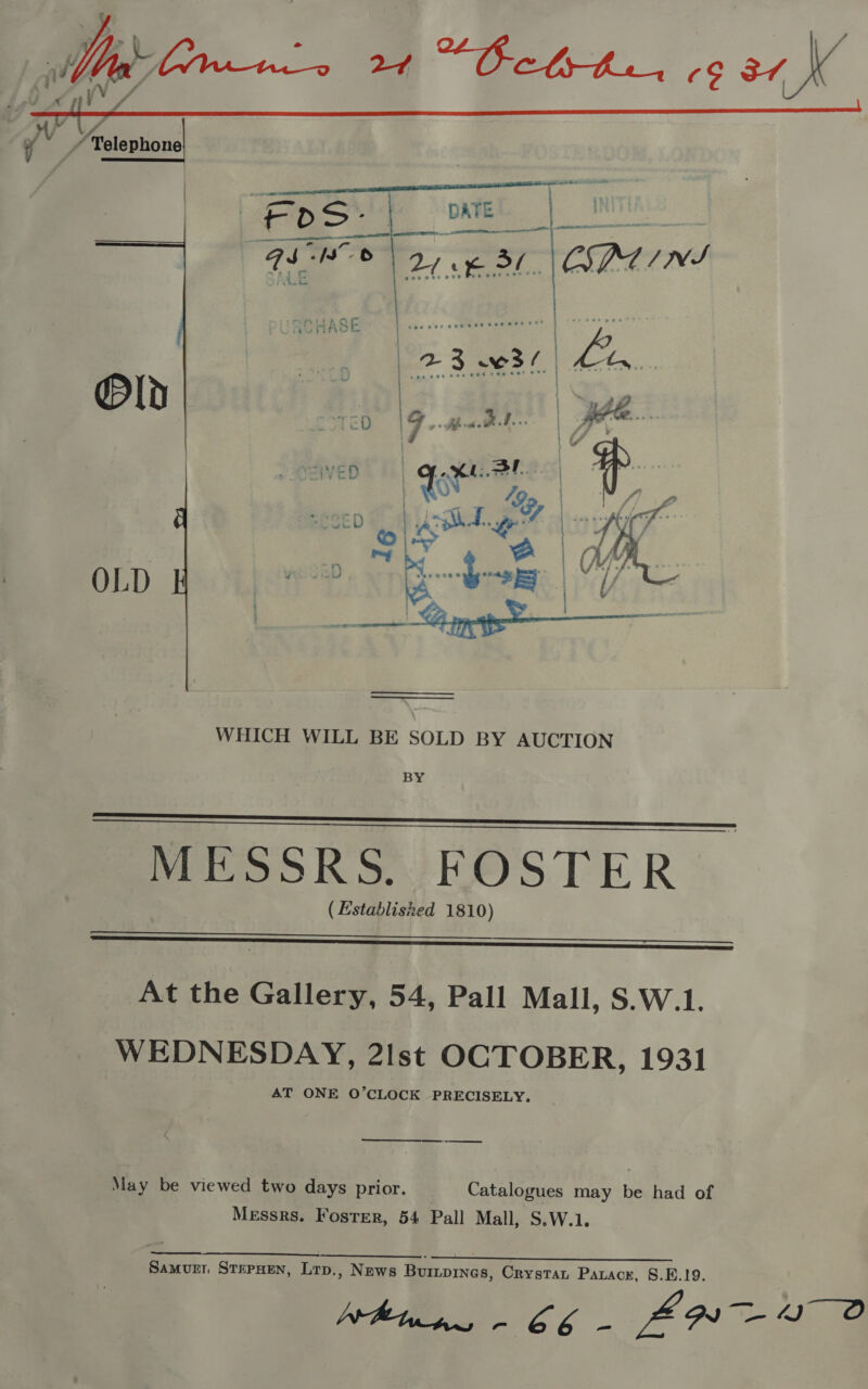  BY    MESSRS :HOSTER ( Establisred 1810)   At the Gallery, 54, Pall Mall, S.W.1. WEDNESDAY, 2Ist OCTOBER, 1931 AT ONE O’CLOCK PRECISELY, May be viewed two days prior. Catalogues may be had of Messrs. Foster, 54 Pall Mall, S.W.1. ea a ER, Samurr STEPHEN, Lrp., News Buripines, Crystan Parack, §.E.19. Whines - 66 - ZNO 2