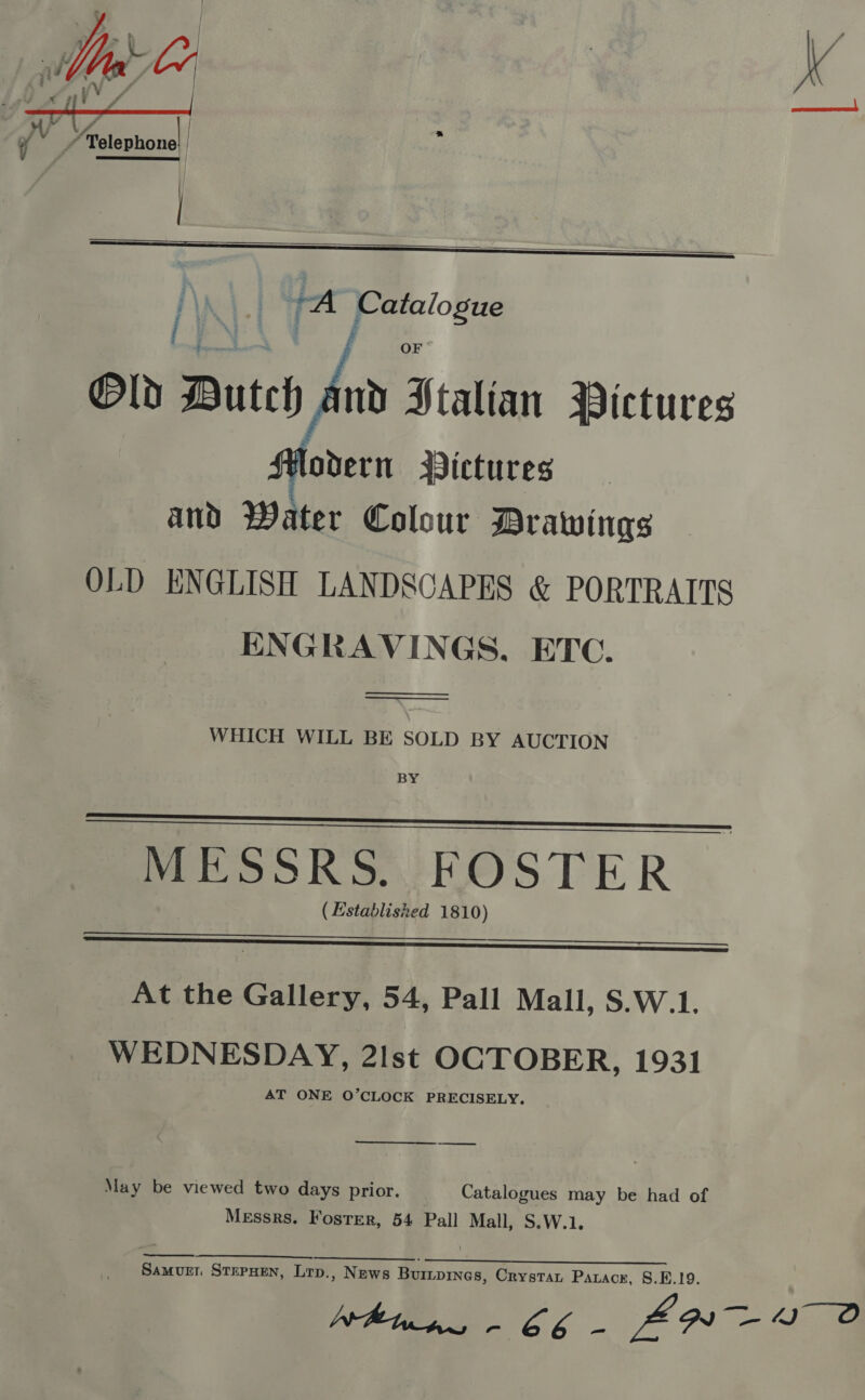   fA ‘i FA ‘if L palsplioney    ‘ead -_—- OF Old Dutch nd Stalian Pictures lodern WVictures and Water Colour Drawings OLD ENGLISH LANDSCAPES &amp; PORTRAITS ENGRAVINGS, ETC.    WHICH WILL BE SOLD BY AUCTION BY   MESSRS. FOSTER (Established 1810)   At the Gallery, 54, Pall Mall, S.W.1, WEDNESDAY, 2Ist OCTOBER, 1931 AT ONE O’CLOCK PRECISELY.  May be viewed two days prior. Catalogues may be had of Messrs. Foster, 54 Pall Mall, S.W.1. a Samvurr STEPHEN, Lrp., News Buripines, Crystat Paracr, 8.1.19.