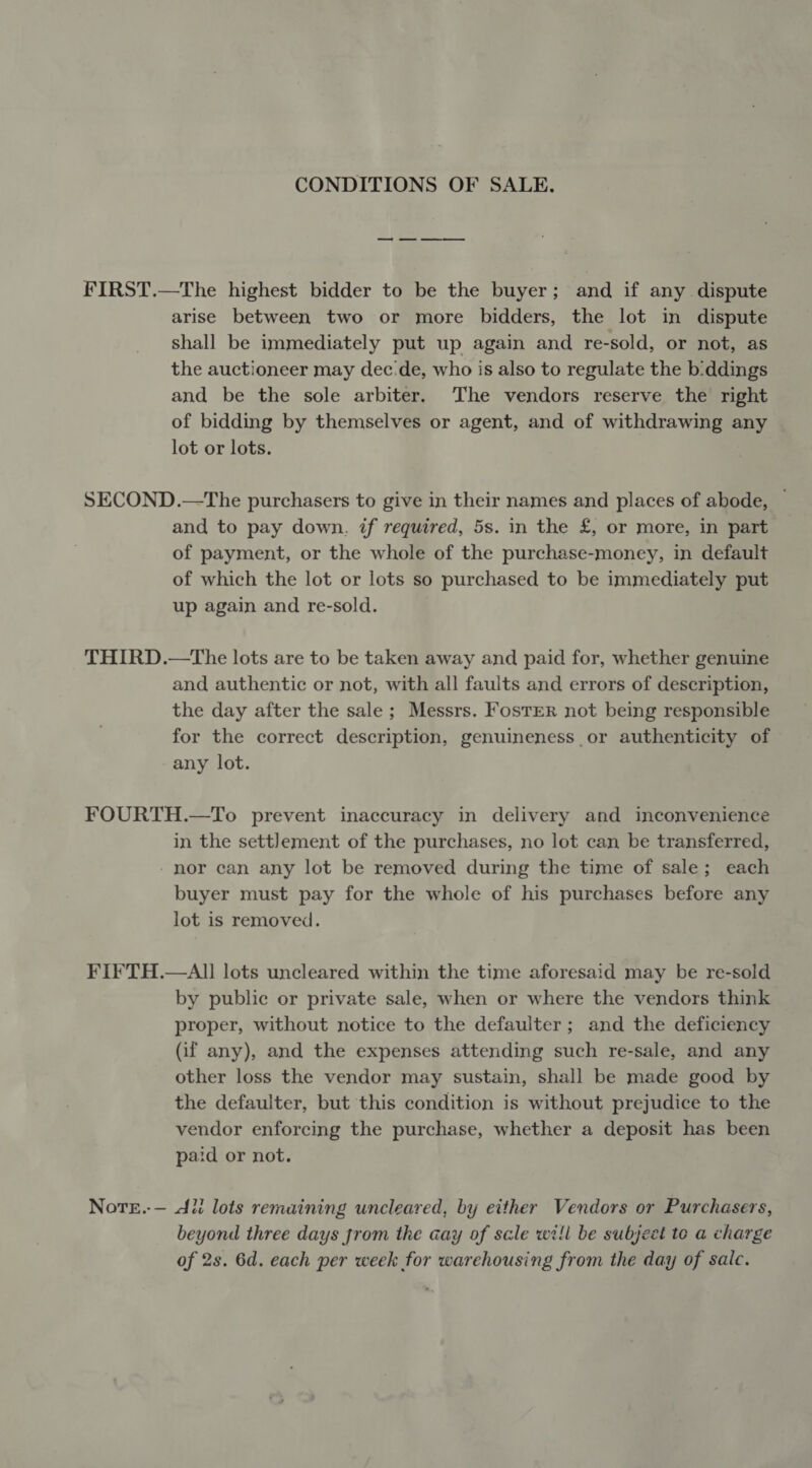 CONDITIONS OF SALE. FIRST.—The highest bidder to be the buyer; and if any dispute arise between two or more bidders, the lot in dispute shall be immediately put up again and re-sold, or not, as the auctioneer may dec:de, who is also to regulate the b:ddings and be the sole arbiter. The vendors reserve the right of bidding by themselves or agent, and of withdrawing any lot or lots. SECOND.—The purchasers to give in their names and places of abode, — and to pay down, if required, 5s. in the £, or more, in part of payment, or the whole of the purchase-money, in default of which the lot or lots so purchased to be immediately put up again and re-sold. THIRD.—tThe lots are to be taken away and paid for, whether genuine and authentic or not, with all faults and errors of description, the day after the sale ; Messrs. Foster not being responsible for the correct description, genuineness or authenticity of any lot. FOURTH.—To prevent inaccuracy in delivery and inconvenience in the settlement of the purchases, no lot can be transferred, - nor can any lot be removed during the time of sale; each buyer must pay for the whole of his purchases before any lot is removed. FI¥TH.—AI lots uncleared within the time aforesaid may be re-sold by public or private sale, when or where the vendors think proper, without notice to the defaulter ; and the deficiency (if any), and the expenses attending such re-sale, and any other loss the vendor may sustain, shall be made good by the defaulter, but this condition is without prejudice to the vendor enforcing the purchase, whether a deposit has been paid or not. Note.-— li lots remaining uncleared, by either Vendors or Purchasers, beyond three days from the aay of scle will be subject te a charge of 2s. 6d. each per week for warehousing from the day of sale.