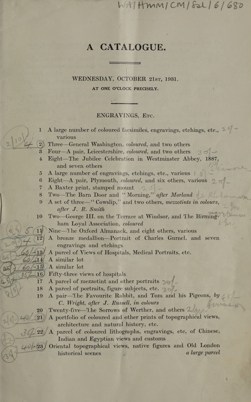 A CATALOGUE. WEDNESDAY, OCTOBER 2i1st, 1931. AT ONE O’CLOCK PRECISELY. ENGRAVINGS, Etc. _\ 1 A large number of coloured facsimiles, engravings, etchings, etc., * | 10 \ Ags various mt of (2) Three—General Washington, coloured, and two others 3 Four—A pair, Leicestershire, coloured, and two others 2 — —  4 Kight—The Jubilee Celebration in Westminster Abbey, 1887, and seven others 5 A large number of engravings, etchings, ete., various | 6 Eight—A pair, Plymouth, coloured, and six others, various 7 &lt;A Baxter print, stamped mount | 8 ‘l'wo—The Barn Door and ‘“ Morning,” after Morland 9 &lt;A set of three—‘‘ Cowslip,” and two others, mezzotints in colours, after J. R. Smith 10 Two—George III. on the Terrace at Windsor, and The Birming- ham Loyal Association, coloured ‘Nine—The Oxford Almanack, and eight others, various A bronze medallion—Portrait of Charles Gurnel, and seven ; engravings and etchings / A parcel of Views of Hospitals, Medical Portraits, etc. i/ A similar lot ) A similar lot _ Fifty-three views of hospitals A parcel of mezzotint and other portraits jo7 A. parcel of portraits, figure subjects, ete. . A. pair—The Favourite Rabbit, and Tom and his Pigeons, by - C. Wright, after J. Russell, in colours . 20 Twenty-five—lhe Sorrows of Werther, and others “ c40/ (21)) A portfolio of coloured and other prints of topographical views, | architecture and natural history, etc. ~ J ‘ Z2 22)/ A parcel of coloured lithographs, engravings, etc, of Chinese, - . Indian and Egyptian views and customs oS ceolr 23) Oriental topographical views, native figures and Old London AAT — abe historical scenes i a large parcel 
