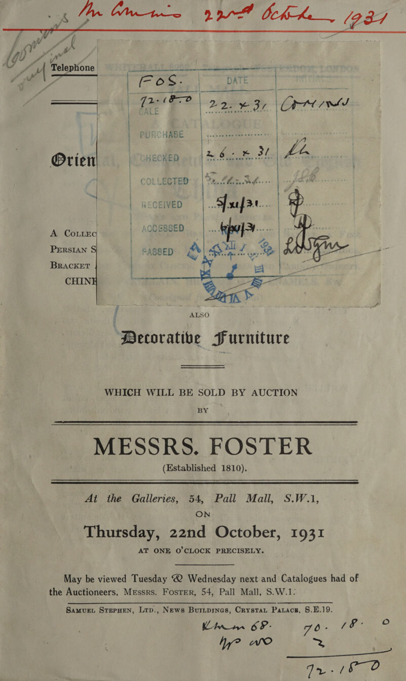  a 7 Telephone: : . yy Se   A CoLLEc PERSIAN S BRACKET CHIN  Decorative Furniture WHICH WILL BE SOLD BY AUCTION BY MESSRS. FOSTER (Established 1810). At the Galleries, 54, Pall Mall, S.W.1, ON Thursday, 22nd October, 1931 AT ONE O'CLOCK PRECISELY. May be viewed Tuesday ® Wednesday next and Catalogues had of the Auctioneers, Messrs. FosTer, 54, Pall Mall, S.W.1. SamvueL SterHen, Lrp., News Burmprnes, Crystat Patace, 8.4.19. Limim 69- 70 - Bee Wy? AO = Ta 145, 10