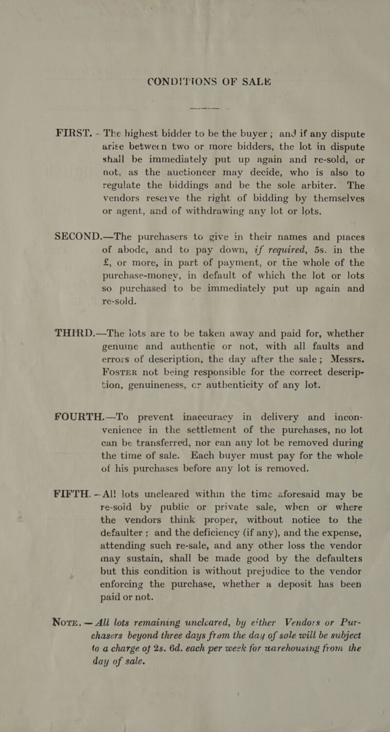 CONDITIONS OF SALE FIRST. - The highest bidder to be the buyer ; and if any dispute arise between two or more bidders, the lot in dispute shail be immediately put up again and re-sold, or not, as the auctioneer may decide, who is also to regulate the biddings and be the sole arbiter. The vendors reserve the right of bidding by themselves or agent, and of withdrawing any lot or lots. SECOND.—The purchasers to give in their names and places of abode, and to pay down, if required, 5s. in the £, or more, in part of payment, or the whole of the purchase-monev, in default of which the lot or lots so purchased to be immediately put up again and re-sold. THIRD.—tThe iots are to be taken away and paid for, whether genuine and authentic or not, with all faults and errors of description, the day after the sale; Messrs. FosTER not being responsible for the correct descrip- tion, genuineness, cr authenticity of any lot. FOURTH.—To prevent inaccuracy in delivery and _ incon- venience in the settlement of the purchases, no lot ean be transferred, nor can any lot be removed during the time of sale. Each buyer must pay for the whole of his purchases before any lot is removed. FIFTH. —Al! lots uncleared within the time aforesaid may be re-soid by public or private sale, when or where the vendors think proper, witbout notice to the defaulter ; and the deficiency (if any), and the expense, attending such re-sale, and any other loss the vendor may sustain, shall be made good by the defaulters but this condition is without prejudice to the vendor enforcing the purchase, whether a deposit has been paid or not. Note, — All lots remaining uncleared, by e?ther Vendors or Pur- chasers beyond three days from the day of sale will be subject (o a charge of 2s. 6d. each per week for warehousing from the day of sale.