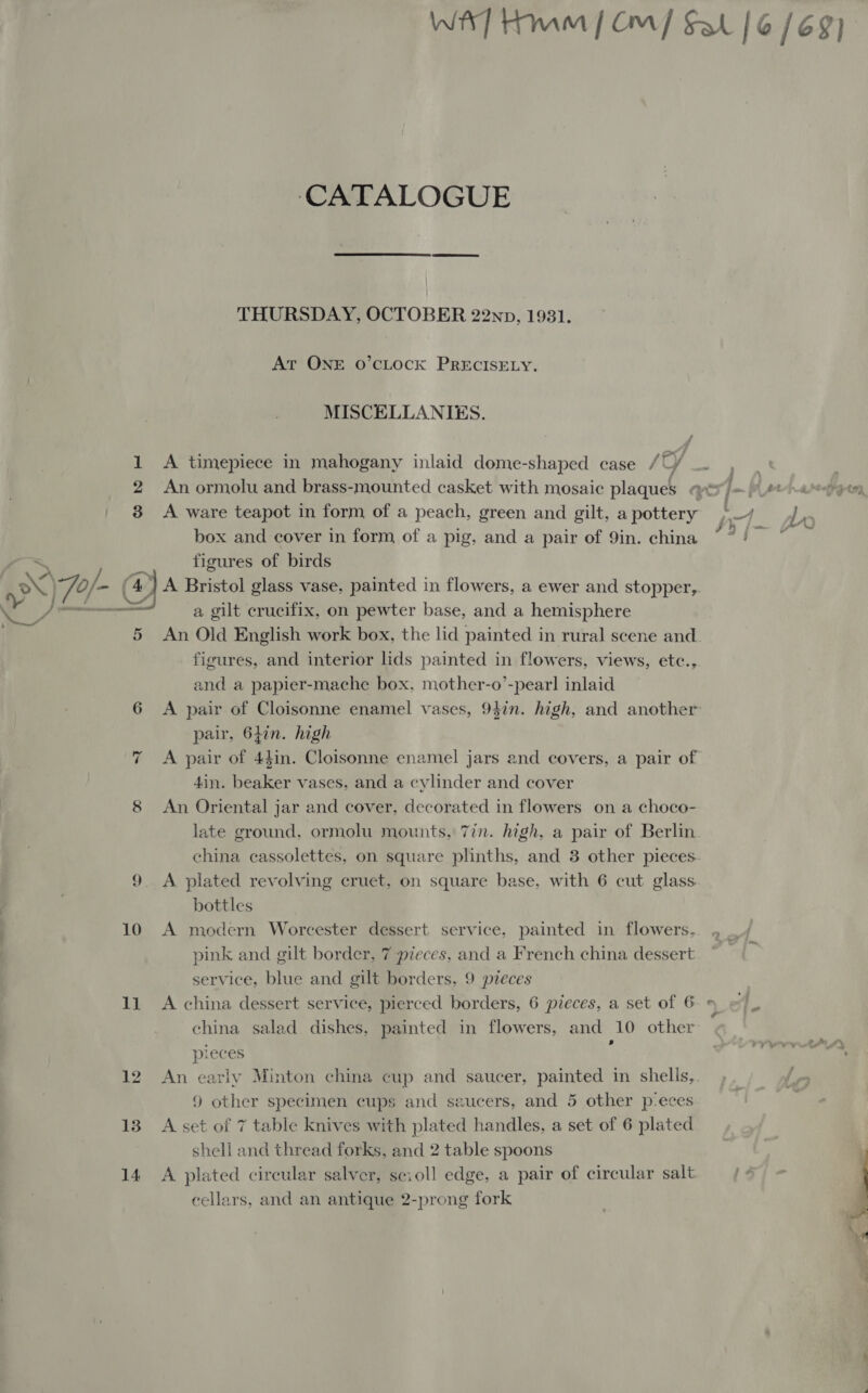 Wh] HMM | Om] Sal | 6/69) ‘CATALOGUE THURSDAY, OCTOBER 22np, 1931. At ONE O’cLOCK PRECISELY. MISCELLANIES. 1 A timepiece in mahogany inlaid dome-shaped case /UY ae . 2 An ormolu and brass-mounted casket with mosaic plaques qv =/)#t aoe, | 8 A ware teapot in form of a peach, green and gilt, a pottery . -) J box and cover in form of a pig, and a pair of 9in. china ~?/ ~ a by figures of birds xX) of - Cc A Bristol glass vase, painted in flowers, a ewer and stopper,. Nig Pp a gilt crucifix, on pewter base, and a hemisphere 5 An Old English work box, the lid painted in rural scene and figures, and interior lids painted in flowers, views, etc., and a papier-mache box, mother-o’-pearl inlaid 6 &lt;A pair of Cloisonne enamel vases, 947n. high, and another pair, 64in. high A pair of 44in. Cloisonne enamel jars and covers, a pair of 4in. beaker vases, and a cylinder and cover 8 An Oriental jar and cover, decorated in flowers on a choco- late ground, ormolu mounts, 7in. high, a pair of Berlin china cassolettes, on square plinths, and 3 other pieces. A plated revolving cruet, on square base, with 6 cut glass. bottles 10 A modern Worcester dessert service, painted in flowers, pink and gilt border, 7 pieces, and a French china dessert service, blue and gilt borders, 9 pieces 11 A china dessert service, pierced borders, 6 pieces, a set of 6 » china salad dishes, painted in flowers, and 10 other ae pieces 12 An early Minton china cup and saucer, painted in shells, 9 other specimen cups and saucers, and 5 other p-eces 138 Asset of 7 table knives with plated handles, a set of 6 plated shell and thread forks, and 2 table spoons 14 A plated circular salver, scioll edge, a pair of circular salt cellars, and an antique 2-prong fork : I wen) 