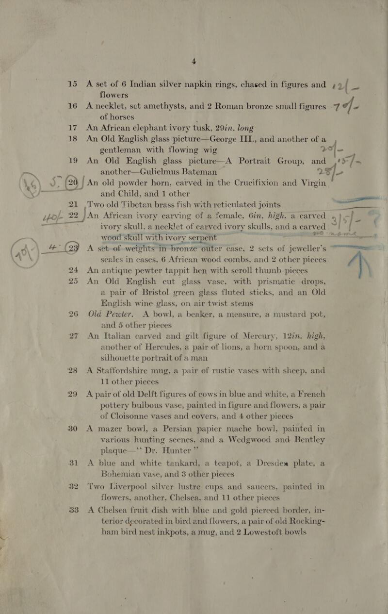 15 16 17 18 19 ‘ . kn - \ e™ * oe Vv, (20 ee &amp; ane mk, 30 flowers of horses An African elephant ivory tusk, 29in. long An Old English glass picture—George III., and another of a gentleman with flowing wig another—Gulielmus Bateman ‘2 and Child, and 1 other ivory skull, a necklet of carved ivory skulls, and a carved r . ene © 7 ae wood skull with ivory serpent . Sige . * &amp; — ( a scales in cases, 6 African wood combs, and 2 other pieces An antique pewter tappit hen with scroll thumb pieces An Old English cut glass vase, with prismatic drops, a pair of Bristol green glass fluted sticks, and an Old English wine glass, on air twist stems Old Pewter. A bowl, a beaker, a measure, a mustard pot, and 5 other pieces An Italian carved and another of Hercules, a pair of lions, a horn spoon, and a silhouette portrait of a man eilt figure of Mercury, 12in. high, A Staffordshire mug, a pair of rustic vases with sheep, and 11 other pieces A pair of old Delft figures of cows in blue and white, a French pottery bulbous vase, painted in figure and flowers, a pair of Cloisonne vases and covers, and 4 other pieces A mazer bowl, a Persian papier mache bowl, painted in various hunting scenes, and a Wedgwood and Bentley plaque—‘‘ Dr. Hunter ” A blue and white tankard, a teapot, a Dresdew plate. a Bohemian vase, and 3 other pieces Two Liverpool silver lustre cups. and saucers, painted in flowers, another, Chelsea, and 11 other pieces A Chelsea fruit dish with blue and gold pierced border, in- terior decorated in bird and flowers, a pair of old Rocking- ham bird nest inkpots, a mug, and 2 Lowestoft bowls 4 \