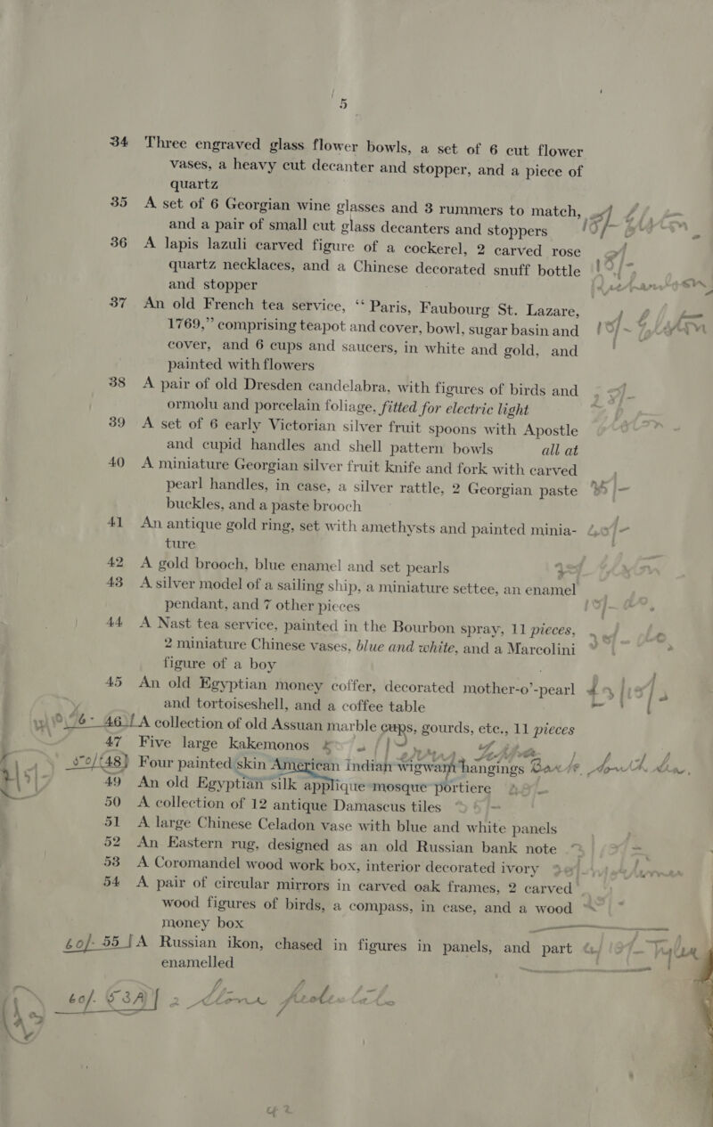 34 Three engraved glass flower bowls, a set of 6 cut flower vases, a heavy cut decanter and stopper, and a piece of quartz 35 A set of 6 Georgian wine glasses and 3 rummers to match, sf 7 /, and a pair of small cut glass decanters and stoppers Of @™ 2 36 A lapis lazuli carved figure of a cockerel, 2 carved rose &gt; quartz necklaces, and a Chinese decorated snuff bottle! and stopper 37 An old French tea service, ‘ Paris, Faubourg St. Lazare, , 1769,” comprising teapot and cover, bowl, sugar basinand / ©) &gt; / ein cover, and 6 cups and saucers, in white and gold, and | painted with flowers 38 A pair of old Dresden candelabra, with figures of birds and ormolu and porcelain foliage, fitted for electric light 39 &lt;A set of 6 early Victorian silver fruit spoons with Apostle and cupid handles and shell pattern bowls all at 40 A miniature Georgian silver fruit knife and fork with carved pearl handles, in case, a silver rattle, 2 Georgian paste ® |- buckles, and a paste brooch 41 An antique gold ring, set with amethysts and painted minia- 4.0 = ture 42 &lt;A gold brooch, blue enamel and set pearls 3 43 A silver model of a sailing ship, a miniature settee, an enamel pendant, and 7 other pieces A) 44 A Nast tea service, painted in the Bourbon spray, 11 pieces, 2 miniature Chinese vases, blue and white, and a Marcolini figure of a boy 45 An old Egyptian money coffer, decorated mother-o’-pearl 4 and tortoiseshell, and a coffee table ge, yi 6 4651 A collection of old Assuan marble caps, gourds, ete., 11 pieces | 47 Five large kakemonos exia fi, ws tthe , A, , \ _s'o/f48} Four painted skin American indian wigwam hangings Barte. lp Ch, aw + &gt;| 49 An old Egyptian Sik sppliqite mosque portiere ae 50 A collection of 12 antique Damascus tiles _ 51 A large Chinese Celadon vase with blue and white panels 52 An Kastern rug, designed as an old Russian bank note é- =~ 53 A Coromandel wood work box, interior decorated ivory 54 &lt;A pair of circular mirrors in carved oak frames, 2 carved wood figures of birds, a compass, in case, and a wood : money box — é0/-55 [A Russian ikon, chased in figures in panels, and part lA enamelled eee _— fp A ae —_— po 3 A a pole JA - a ad a 6o/. ge a Clem y 