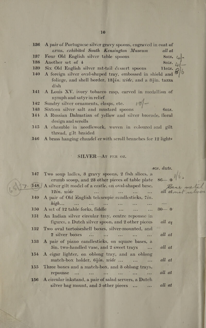 136 A pair of Portugucse silver gravy spoons, engraved in coat of arms, exhibited South Kensington Musewm all at 137 Four Old English silver table spoons 8028. GI 138 Another set of 4 8028. t.|— 139 Six Old English silver rat-tail dcssert spoons llozs. 6] b 140 A foreign silver oval-shaped tray, embossed in shield and : foliage, and shell border, 13}in. wide, and a 3hin. tazza dish 141 A Louis XV. ivory tobacco rasp, carved in medallion of nymph and satyr in relief 7 | 142 Sundry silver ornaments, clasps, ete. ref— 143 Sixtcen silver salt and mustard spoons 6ozs 144 A Russian Dalmatian of yellow and silver brocade, floral design and scrolls 145 &lt;A chasuble in needlework, woven in coloured and gilt thread, gilt braided 4146 &lt;A brass hanging chandel'er with scroll branches for 12 lights SILVER—AT PER 02. 02s. dwts. 147 Two soup ladics, 3 gravy spoons, 2 fish slices, a Mk | crumb scoop, and 28 other pieces of table plate 86— 0 ' ° : ~7. 148./ A silver gilt model of a castle, on Men: -¢ base, Boal) artan fA ERD 12in.. wide . all at rot actyet 149 A pair of Old *nglish telalppic ca re nie Tin. high..5 ie ie 1 a — 150 A set of 12 table Pls. fiddle ve Tee on 800 151 An Indian silver circular trey, centre repousse in figures, a Dutch silver spoon, and 2 other pieces — all: az 152 Two oval tortoiseshell boxes, silver-mounted, and 2 silver’ boxes &lt;. ® ee 48 Bee Gt AL 153 A pair of piano candlesticks, on square bases, a 5in. two-handled vase, and 2 sweet trays wae | (O08) Ot 154 A cigar lighter, on oblong tray, and an oblong match-box holder, 647n. wide ... nbs cher MEE OE 155 ‘Three boxes and a match-box, and 3 oblong trays, repousse... ae a. os es .» all at 156 =Acircular inkstand, a pair of salad servers, a Dutch silver bag mount, and 5 other pieces... w.. all at 
