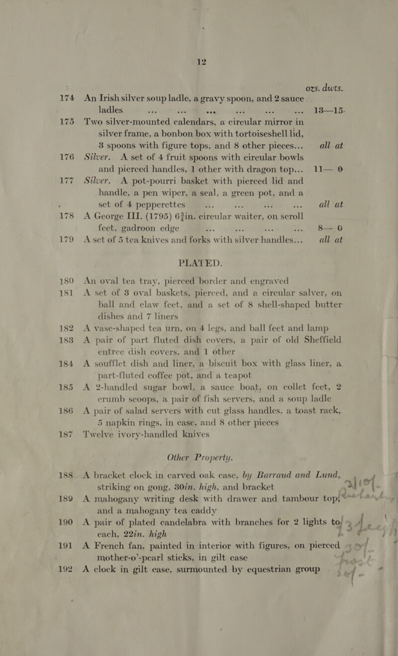 ozs. dwts.. An Irish silver soup ladle, a gravy spoon, and 2 sauce. ladles rae van j afon .. 13—15. Two silver-mounted cal tre: a cineaiee mirror in silver frame, a bonbon box with tortoiseshell lid, 3 spoons with figure tops, and 8 other pieces... all. at Silver. A set of 4 fruit spoons with circular bowls and pierced handles, 1 other with dragon top... 11— 0 Silver. A pot-pourri basket with pierced lid and handle, a pen wiper, a seal, a green a and a set of 4 pepperettes . : . .abbraee A George IIT. (1795) 63in. circular BE a on. Rcaol) feet, gadroon edge Be. : .. 8—6 A set of 5 tea knives and forks with ae neues all at PLATED. An oval tea tray, pierced border and engraved A set of 3 oval baskets, pierced, and a circular salver, on ball and claw feet, and a set of 8 shell- “shaped butter dishes and 7 liners A vase-shaped tea urn, on 4 legs, and ball feet and lamp A pair of part fluted dish covers, a pair of old Sheffield entree dish covers, and 1 other A soufflet dish and liner, a biscuit box with glass liner, a part-fluted coffee pot, and a teapot A 2-handled sugar bowl, a sauce boat, on collet feet, 2 crumb scoops, a pair of fish servers, and a soup ladle A pair of salad servers with cut glass handles, a toast rack, 5 napkin rings, in case, and 8 other pieces Twelve ivory-handled knives Other Property. A bracket clock in carved oak case, by Barraud and Lund, striking on gong, 30in. high, and bracket and a mahogany tea caddy each, 22in. high ’ A French fan, painted in interior with figures, on Pierced mother-o’-pearl sticks, in gilt case A clock in gilt case, surmounted by equestrian group