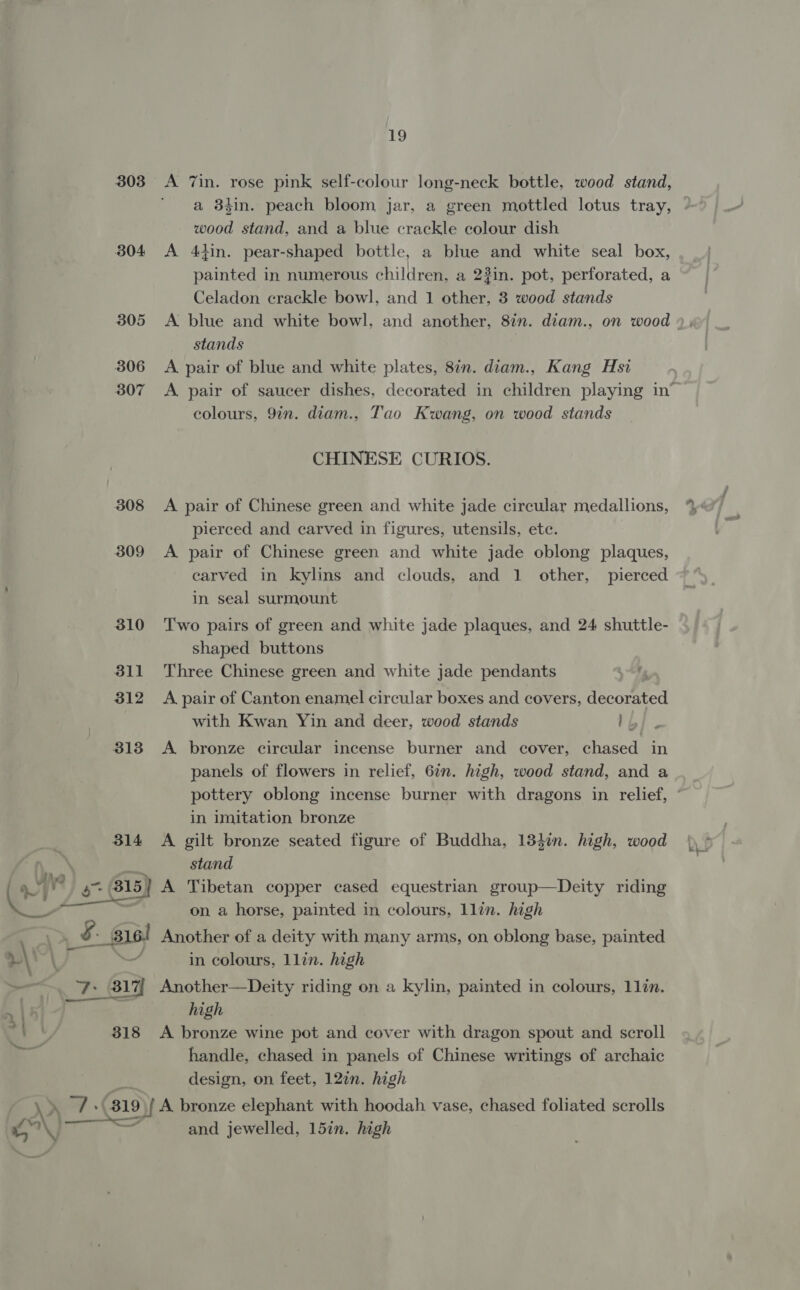 303 304 305 306 307 308 19 a 3hin. peach bloom jar, a green mottled lotus tray, wood stand, and a blue crackle colour dish A 4din. pear-shaped bottle, a blue and white seal box, painted in numerous children, a 23in. pot, perforated, a Celadon crackle bowl, and 1 other, 3 wood stands A blue and white bowl, and another, 82n. diam., on wood stands A pair of blue and white plates, 8in. diam., Kang Hsi colours, 9in. diam., Tao Kwang, on wood stands CHINESE CURIOS. A pair of Chinese green and white jade circular medallions, pierced and carved in figures, utensils, ete. A pair of Chinese green and white jade oblong plaques, carved in kylins and clouds, and 1 other, pierced in seal surmount Two pairs of green and white jade plaques, and 24 shuttle- shaped buttons Three Chinese green and white jade pendants A pair of Canton enamel circular boxes and covers, Hecnemted with Kwan Yin and deer, wood stands Fuck A bronze circular incense burner and cover, chased in panels of flowers in relief, 6in. high, wood stand, and a pottery oblong incense burner with dragons in relief, in imitation bronze stand on a horse, painted in colours, llin. high \\°\ ) in colours, llin. high _— 7: 317 Another—Deity riding on a kylin, painted in colours, 1lin. » 15 high : ay 318 &lt;A bronze wine pot and cover with dragon spout and scroll handle, chased in panels of Chinese writings of archaic design, on feet, 12¢n. high  Ww } eee and jewelled, 15in. high