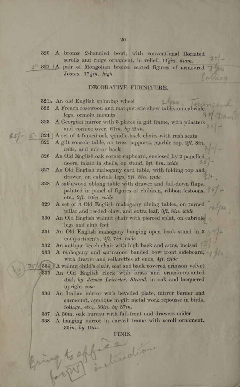 320 &lt;A bronze 2-handled bowl, with conventional floriated scrolls and ridge ornament, in relief, 14din. diam. ri? o&gt; 821 [A pair of Mongolian bronze seated Fines of armoured ~f by Mar Josres, 1737n. high | ae he DECORATIVE FURNITURE. 3214 An old English spinning wheel 9 Ly WO. lean ae 322 A French rosewood and marqueterie show table, on cabriole’ &gt; | legs, ormolu mounts % a th 823 A Georgian mirror with 3 plates in gilt frame, with pilasters __ ) and cornice over, 6lin. by 29in. an eo £5)~ &amp;. 824) A set of 4 fumed oak spindle-back chairs with rush seats x 825 A gilt console table, on truss supports, marble top, 2ft. Sin. wide, and mirror back 326 An Old English oak corner cupboard, enclosed by 2 panelled. doors, inlaid in shells, on stand, 3ft. 6in. wide Go }- 3827 An Old English mahogany card table, with folding top and o drawer, on cabriole legs, 2ft. 8in. wide TS 328 A satinwood oblong table with drawer and fall-down noun painted in panel of figures of children, ribbon festoons,. ] ° 1 etc., 2ft. 10in. wide 329 A set of 3 Old English mahogany dining tables, on tumed _ *, pillar and reeded claw, and extra leaf, 3ft. 8in. wide = / seth 330 An Old English walnut chair with pierced splat, on cabriole! legs and club feet 331 An Old English mahogany hanging open book stand in 3 4 o]&gt; compartments, 2ft. 7in. wide 332 An antique beech chair with high back and arms, incised I'S 333 A mahogany and satinwood banded bow front sideboard, » — with drawer and cellarettes at ends, 4ft. wide 77. 334) y A walnut child’s chair, seat and back covered crimson velvet. ee A 35 An Old English clock wtih brass and ormolu-mounted / dial, by James Leicester, Strand, in oak and lacquered upright case 336 An Italian mirror with bevelled plate, mirror border and surmount, applique in gilt metal work repousse in birds, foliage, ete., 56in. by 87in. | 337 A 30in. oak bureau with fall-front and drawers under 338 A hanging mirror in carved frame with scroll ornament. 30in. by 19in. G1, FINIS. r~ ‘ 4 at ge ” f ih fc . , és —t f My Met vA 4 ; ; af ARV ' { A\