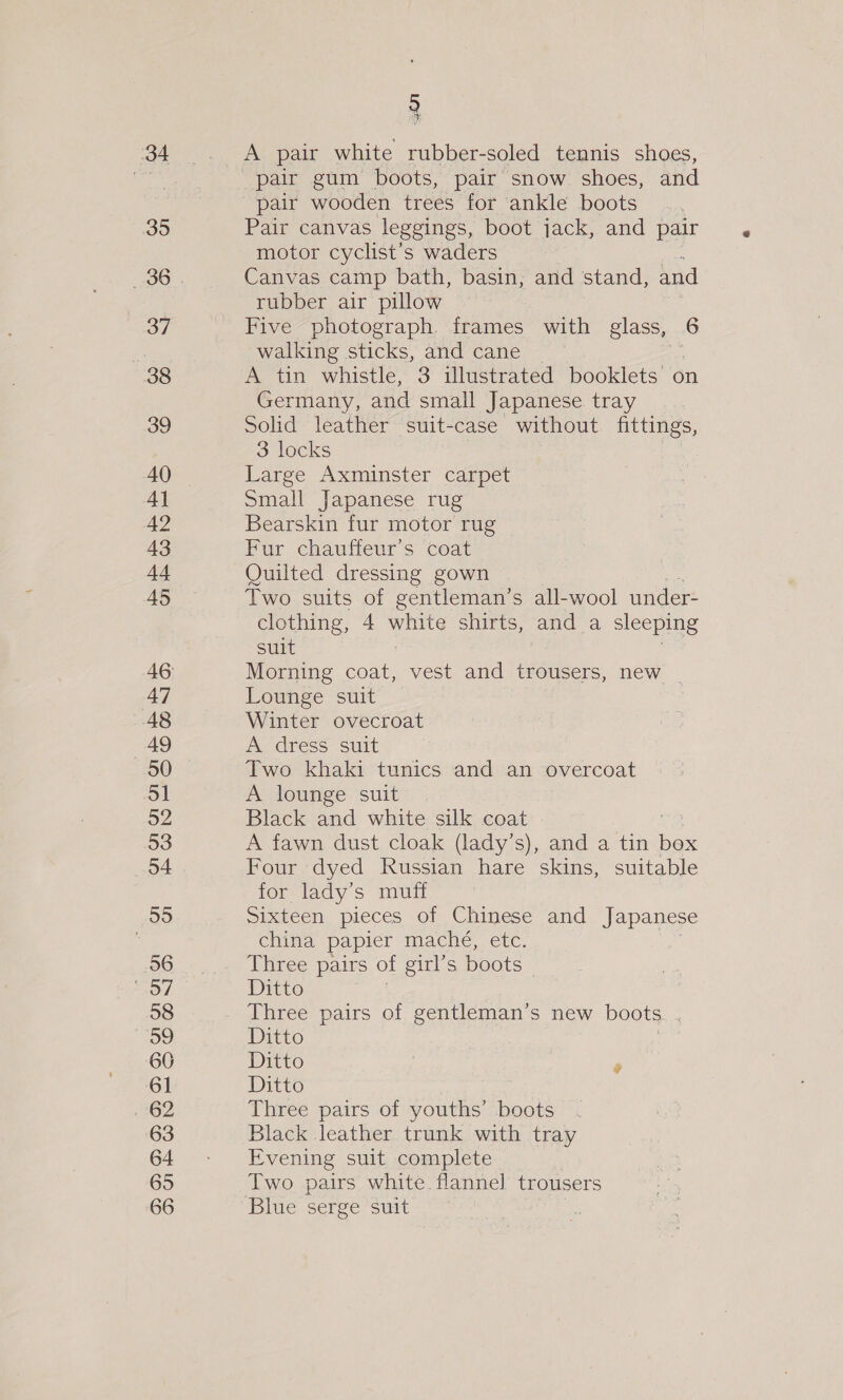 34 35 37 38 39 AQ Al 42 43 44 45 47 48 49 50 51 52 53 54 55 56 So/ 58 Be, 60 61 262 63 64 65 66 A pair white rubber-soled tennis shoes, pair gum boots, pair snow shoes, and Pair canvas leggings, boot jack, and pair motor cyclist’s waders Canvas camp bath, basin, and stand, and rubber air pillow Five photograph. frames with glass, 6 walking sticks, and cane A tin whistle, 3 illustrated booklets on Germany, and small Japanese. tray | Solid leather suit-case without fittings, 3 locks Large Axminster carpet Small Japanese rug Bearskin fur motor rug Fur chauffeur’s coat Quilted dressing gown Two suits of gentleman’s all-wool under- clothing, 4 eG shirts, and a sleeping suit Morning coat, vest and trousers, new _ Lounge suit Winter ovecroat A dress suit Two khaki tunics and an overcoat A lounge suit Black and white silk coat ie A fawn dust cloak (lady’s), and a tin box Four dyed Russian hare skins, suitable for lady’s muff Sixteen pieces of Chinese and Japanese china papier mache, etc. Three pairs of girl’s boots | Ditto , Three pairs of gentleman’s new boots. ; Ditto Ditto | » Ditto Three pairs of youths’ boots . Black leather trunk with tray Evening suit complete Two pairs white. flannel trousers Blue serge suit