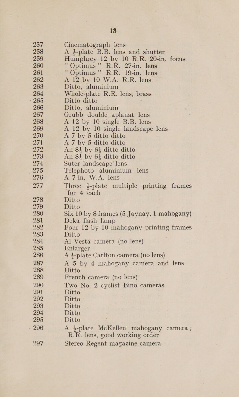 257 258 259 260 261 262 263 264 265 266 267 268 269 270 271 272 273 274 275 276 217 278 279 280 281 282 283 284 285 286 287 288 289 290 291 292, 293 294 295 - 296 297 13 Cinematograph lens A 4-plate B.B. lens and shutter Humphrey 12 by 10 R.R. 20-in. focus “ Optimus ’’ R.R. 27-in. lens “ Optimus ” R.R. 19-in. lens A 12 by 10 W.A. R.R. lens Ditto, aluminium Whole-plate R.R. lens, brass Ditto ditto Ditto, aluminium Grubb double aplanat lens A 12 by 10 single B.B. lens A 12 by 10 single landscape lens A 7-by 5 ditto ditto A 7 by 5 ditto ditto An 84 by 64 ditto ditto An 84 by 63 ditto ditto Suter landscape’ lens Telephoto aluminium lens A 7-in. W.A. lens Three 4-plate multiple printing frames for 4 each Ditto Ditto Six 10 by 8 frames (5 Jaynay, 1 mahogany) Deka flash lamp Four 12 by 10 mahogany printing frames Ditto Al Vesta camera (no lens) Enlarger A 3-plate Carlton camera (no lens) A 5 by 4 mahogany camera and lens Ditto French camera (no lens) Two No. 2 cyclist Bino cameras Ditto Ditto Ditto Ditto Ditto A 1_plate. McKellen mahogany camera ; R.R. lens, good working order Stereo Regent magazine camera