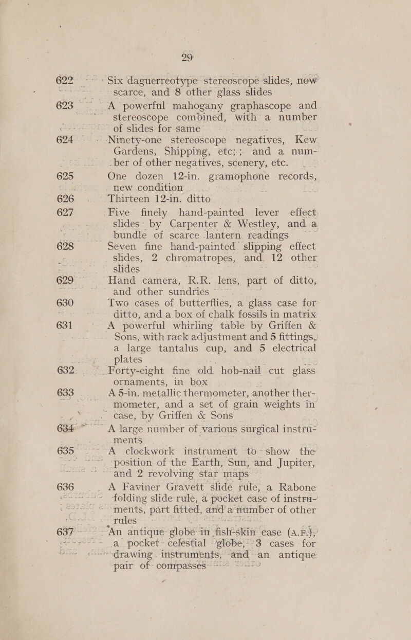 627 630 29 scarce, and 8 other glass slides A powerful mahogany graphascope and Gardens, Shipping, etc;; and a num- _ber of other negatives, scenery, etc. One dozen 12-in., gramophone records, slides. by Carpenter &amp; Westley, and. a bundle of scarce Jantern. readings slides, 2 chromatropes, and, 12 other shides | Two cases of butterflies, a glass case for ditto, and a box of chalk fossils in matrix A powerful whirling table by Griffen &amp; Sons, with rack adjustment and 5 fittings, a large tantalus .cup, and 5 electrical plates ornaments, in box A 5-in. AOA thermometer, snob ther- mometer, and a set of grain weights in “ments A Faviner Gravett slide rule, a Rabone _ folding shde-rule, a pocket case of instru ments, part fitted, oe a number of other “Fttles An antique lobe in sth site ease (A.P3y a. pocket - celéstial globe;--3 cases for drawing - PRIS mr cclie ag san antique: “pair of - compasses :