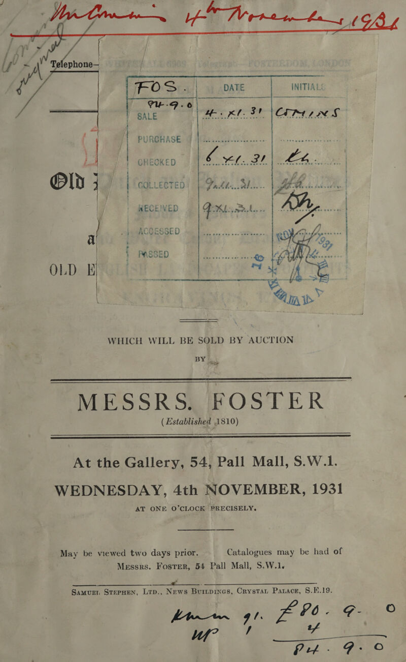     SALE PURCHASE a C &gt;) =e m C3 on rn © AnnOrcacac ae ACCESSED § } Oonr z WSSE i WHICH WILL BE SOLD BY AUCTION BY &amp; oe a  MESSRS. FOSTER ( Established 1810)  At the Gallery, 54, Pall Mall, S.W.1. WEDNESDAY, 4th NOVEMBER, 1931 AT ONE O’CLOCK PRECISELY, May be viewed two days prior. Catalogues may be had of Messrs. Foster, 54 Pall Mall, S.W.1. ee .. SS oe Samurt, StepHen, Ltp.,. News Buitpines, Crystat Parace, §.K.19.  je 