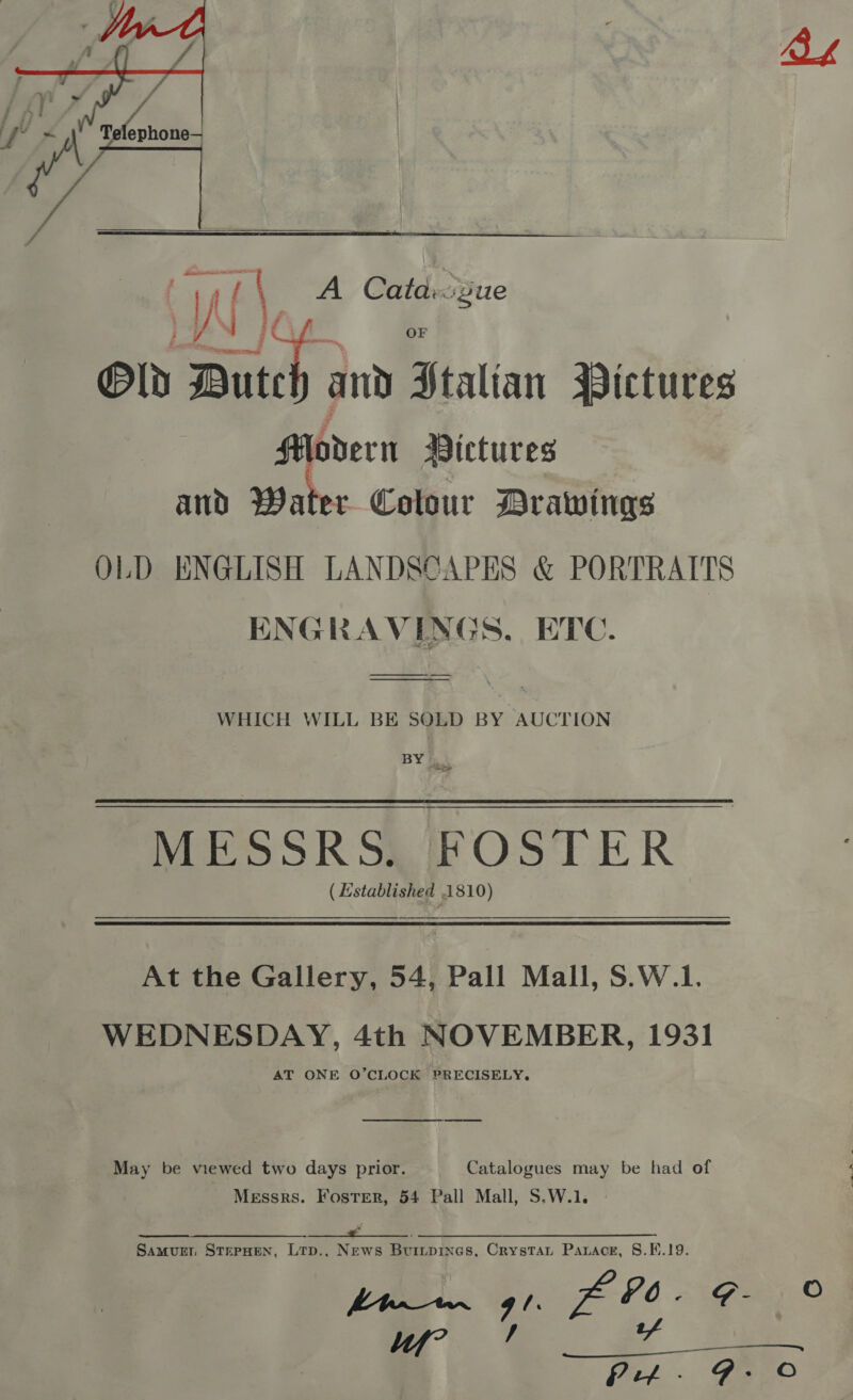  if \ A Cata::Zue Gld Dutch and Stalian Pictures HPovderir Victures and Water Colour Drawings OLD ENGLISH LANDSCAPES &amp; PORTRAITS ENGRAVINGS, ETC. WHICH WILL BE SOLD BY AUCTION BY }. MESSRSL FOSTER ( Established 1810) At the Gallery, 54, Pall Mall, S.W.1. WEDNESDAY, 4th NOVEMBER, 1931 AT ONE O’CLOCK PRECISELY. ee May be viewed two days prior. Catalogues may be had of Messrs. Foster, 54 Pall Mall, S.W.1. 6 ee A a Se ee SamurEr. STEPHEN, LTD... News Buitpines, CrystTat Parace, 8.F.19. pee. G1 fo P6- G9 Vf” / tf  Pitt - FE_C