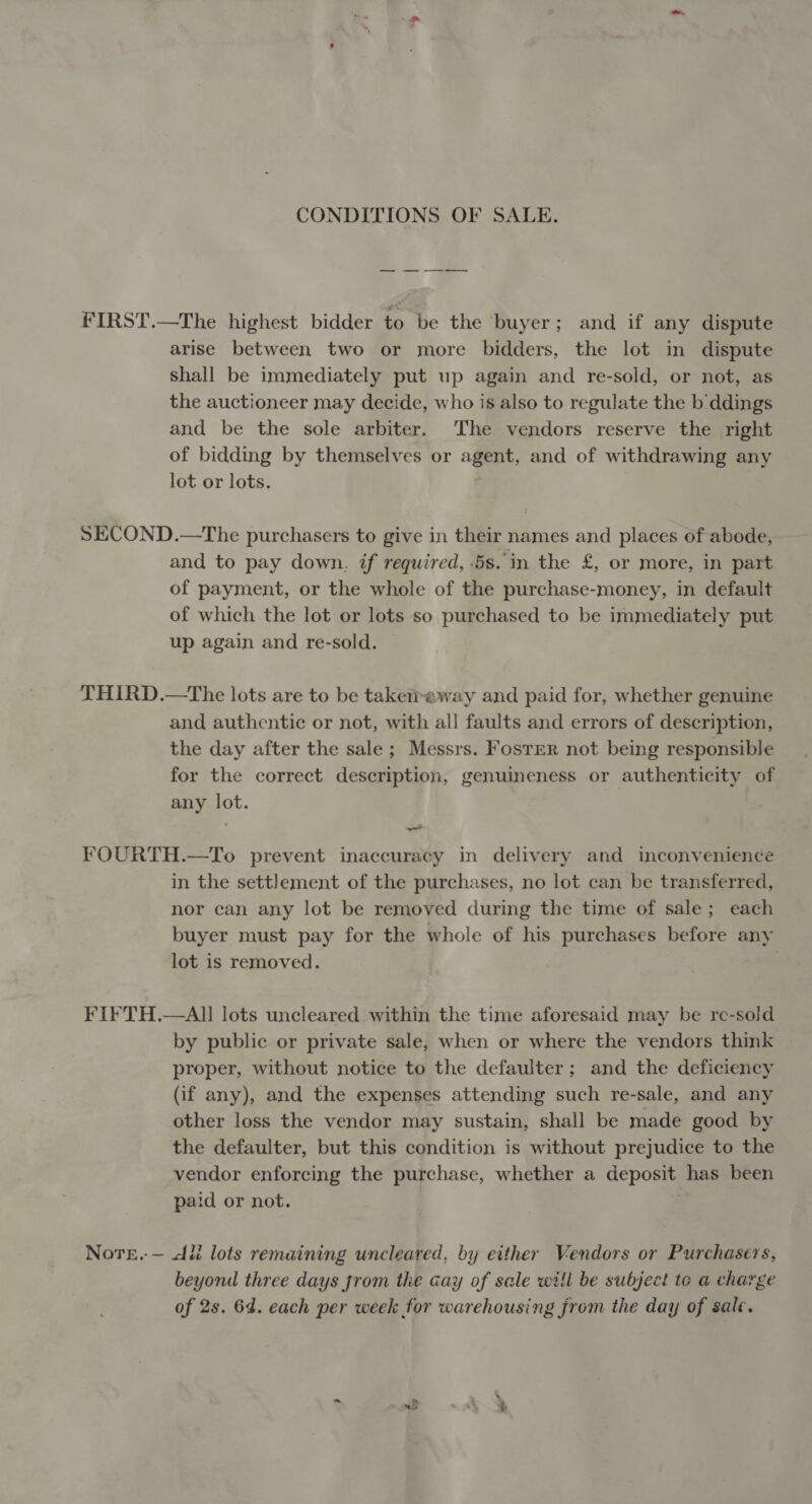 CONDITIONS OF SALE. —_ FIRST.—The highest bidder to be the ‘buyer; and if any dispute arise between two or more bidders, the lot in dispute shall be immediately put up again and re-sold, or not, as the auctioneer may decide, who is also to regulate the b ddings and be the sole arbiter. The vendors reserve the right of bidding by themselves or agent, and of withdrawing any lot or lots. SECOND.—The purchasers to give in their names and places of abode, and to pay down. if required, 5s. in the £, or more, in part of payment, or the whole of the purchase-money, in default of which the lot or lots so purchased to be immediately put up again and re-sold. THIRD.—The lots are to be takereway and paid for, whether genuine and authentic or not, with all faults and errors of description, the day after the sale; Messrs. Foster not being responsible for the correct description, genuineness or authenticity of any lot. FOURTH.—To prevent inaccuracy in delivery and inconvenience in the settlement of the purchases, no lot can be transferred, nor can any lot be removed during the time of sale; each buyer must pay for the whole of his purchases before any lot is removed. | FIFTH.—AI lots uncleared within the time aforesaid may be re-sold by public or private sale, when or where the vendors think proper, without notice to the defaulter; and the deficiency (if any), and the expenses attending such re-sale, and any other loss the vendor may sustain, shall be made good by the defaulter, but this condition is without prejudice to the vendor enforcing the purchase, whether a deposit has been paid or not. Nore.-— di lots remaining uncleared, by either Vendors or Purchasers, beyond three days jrom the cay of sale will be subject te a charge of 2s. 6d. each per week for warehousing from the day of sale.