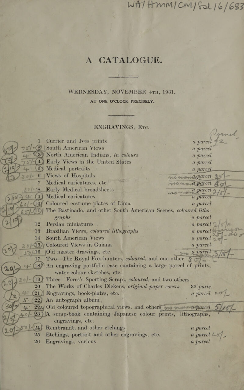 WAT HMM / CM / Cal | 6/693 A CATALOGUE.  WEDNESDAY, NOVEMBER 4rn, 1931. AT ONE O’CLOCK PRECISELY.  ENGRAVINGS, Evc.      V prerrede 1 Currier and Ives prints . a parcel * $2 17 75/-@ [South American Views a a: ag ae (34) North American Indians, in colours a parcel Sry2O Early Views in the United States a parcel 4° \5) Medical portraits a _&amp; parcel 3 of- | 6 | Views of Hospitals | AA mcmaetdehareel x |— aN ; 7 Medical caricatures, ete. = ~~ “0 nar parcel ay Cs Safrt 8. [Karly Medical broadsheets . eer a@ parcel s o/s] - {9} Medical caricatures a parcel — 104 Coloured costume plates of Lima a parcel | The Bastinado, and other South American Scenes, coloured litho- graphs at Perce OF. 12 Persian miniatures . a parcel ©) [- 13 Brazilian Views, coloured lithographs a parcel © iLook eM ae 14 South American Views — a parcel » “4 a Sy, 26} }-45)) Coloured Views in Guiana a ___ @ parcel % bat 42, 16 _jOld master drawings, etc. &gt; ba hb inns so LEED iy 17. Two—tThe Royal Fox-hunters, coloured, and one other 2 An ee ne ieee case containing a large parcel cf pints,  20 The Works of Charles Die original fay covers 32 parts 3 = (2L) Engravings, book- ee ete. a parcel 2 x pcan a aa a, BA AIS tt are Tt ee 4    ea Sintec SA colour ore eerie engravings, etc. 7 sre /424f Rembrandt, and other etchings a parcel Qo 25 Etchings, portrait and other engravings, ete. a parcel 4-57)