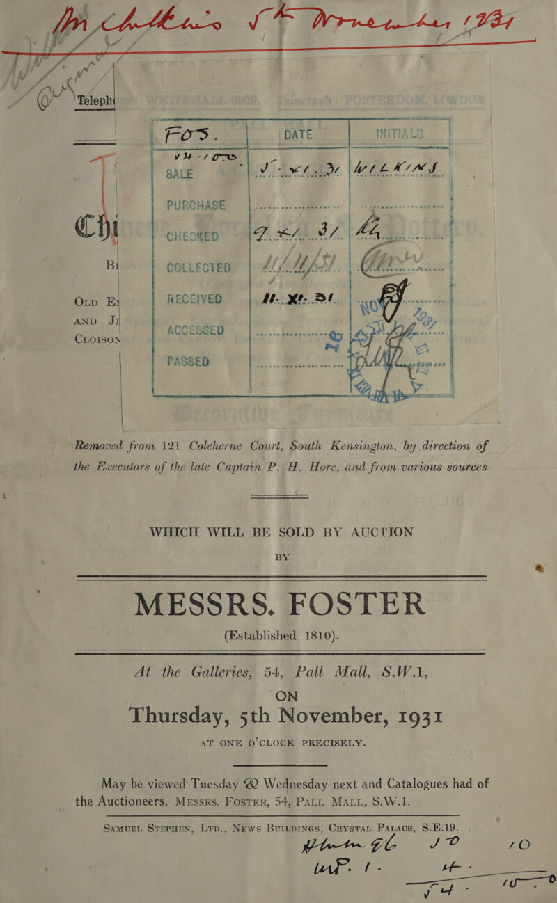    ee ee ee ee ee t INITIALS  my ‘J  g : vte-7 OTD by a, . SALE Yt WLLAIMS | PURCHASE C ‘ CHESKED B COLLECTED Oup FE RECCIVED AND Ji tis ACCESSED CLOISON PASSED  Removed from 121 Coleherne Court, South Kensington, by direction of the Kwxecutors of the late Captain P. H. Hore, and from various sources WHICH WILL BE SOLD BY AUCTION Hg MESSRS. FOSTER (Established 1810).    At the Galleries, 54, Pall Mall, S.W.1, ON Thursday, 5th November, 1931 AT ONE O'CLOCK PRECISELY. May be viewed Tuesday @ Wednesday next and Catalogues had of the Auctioneers, Messrs. Foster, 54, Patt Matt, S.W.1. SamurL StepHen, Ltp., News Buitpines, Crystat Paxace, 8.E.19. Ciet~ Gon JP /O the Oe oe