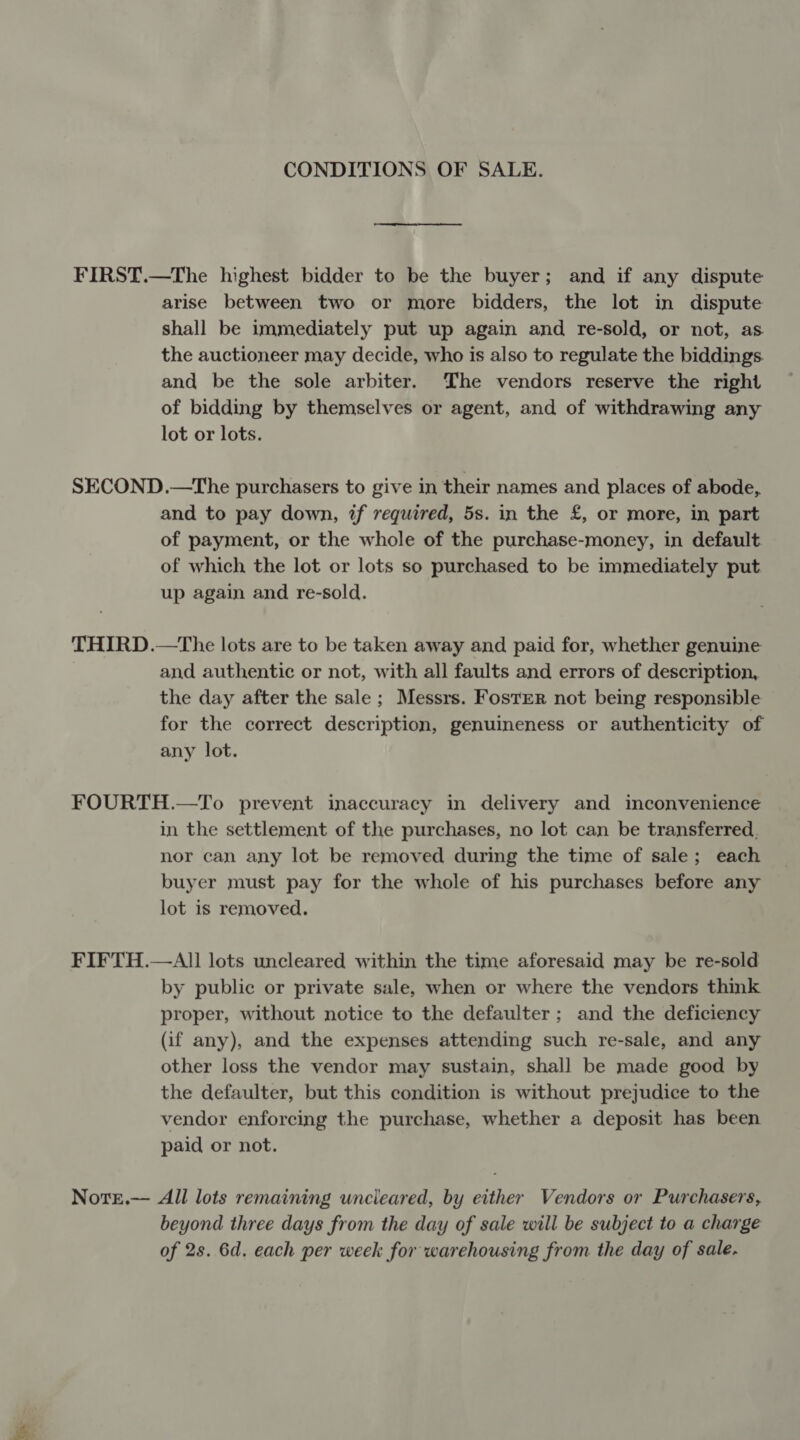 CONDITIONS OF SALE. FIRST.—The highest bidder to be the buyer; and if any dispute arise between two or more bidders, the lot in dispute shall be immediately put up again and re-sold, or not, as. the auctioneer may decide, who is also to regulate the biddings. and be the sole arbiter. The vendors reserve the right of bidding by themselves or agent, and of withdrawing any lot or lots. SECOND.—The purchasers to give in their names and places of abode, and to pay down, if required, 5s. in the £, or more, in part of payment, or the whole of the purchase-money, in default of which the lot or lots so purchased to be immediately put up again and re-sold. THIRD.—The lots are to be taken away and paid for, whether genuine and authentic or not, with all faults and errors of description, the day after the sale; Messrs. Foster not being responsible for the correct description, genuineness or authenticity of any lot. FOURTH.—To prevent inaccuracy in delivery and inconvenience in the settlement of the purchases, no lot can be transferred, nor can any lot be removed during the time of sale; each buyer must pay for the whole of his purchases before any lot is removed. FIFTH.—All lots uncleared within the time aforesaid may be re-sold by public or private sale, when or where the vendors think proper, without notice to the defaulter; and the deficiency (if any), and the expenses attending such re-sale, and any other loss the vendor may sustain, shall be made good by the defaulter, but this condition is without prejudice to the vendor enforcing the purchase, whether a deposit has been paid or not. NotE.— All lots remaining uncieared, by either Vendors or Purchasers, beyond three days from the day of sale will be subject to a charge of 2s. 6d. each per week for warehousing from the day of sale.