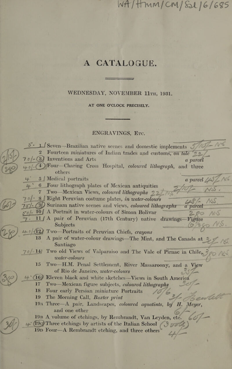 Wir / mm / Cm] Sat [6/695 A CATALOGUE. WEDNESDAY, NOVEMBER 11 ru, 1931. AT ONE O’CLOCK PRECISELY. ENGRAVINGS, Evc.  a Seven—Brazilian native scenes and domestic implements Vg mt 2 Fourteen miniatures of Indian trades and customs, on tale “* %. | 7 1 of- GJ Inventions and Arts a parol tp of- »0/-(4)/Four—Charing Cross Hospital, coloured lithograph, and three others ay —— a te” _ 5 | Medical portraits a parecl / p», be. 6 _Four lithograph plates of Mexican antiquities 3 A4597—- 7 ' a a ore elt f- $4: 7 'Two—Mexican Views, coloured lithographs Ze ix. a 70f- - 8 { Hight Peruvian costume plates, in water-colours §©=—— &gt;&gt; gH L NS  a 9/) Surinam native scenes and views, coloured lithographs “a “parcel WD 1 srof- 10f A. Portrait in water-colours of Simon Bolivar ~~~ 2 = | _ 11/A pair of Peruvian (17th Century) native drawings— Figure [py “fe oo dat of - x e, e Subjects S Fa Ss Lt 0 /Ay Two—Portraits of Peruvian Chiefs, crayons “ 138 A pair of water-colour drawings—The Mint, and The Canada at 9 ay Sy Santiago '-14) Two old Views of Valparaiso antl The Vale of Pirnac in Chile, 7. / 2 water-colours a 15 ‘Two—H.M. Penal Settlement, River Massaroony, ande a oe” a of Rio de Janeiro, water-colours ons Zo Og) +&gt; G6) Eleven black and white sketches——Views in South America 7 17 Two—Mexican figure subjects, coloured pee f= 18 Four early Persian miniature Portraits SO/ 6b or ye 19 ‘he Morning Call, Bawter print é wt F5 B0w COE 194 Three—A pair, Landscapes, coloured aquatints, by es Meyer, and one other 6/7, » 198 A volume of etchings, by Rembrandt, Van RE ete. 6d), (— Ob r } by (99 Three etchings by artists of the Italian School /.3 2 BZ) ' ae. - 19p Four—A Rembrandt etching, and three others 90 aE 7