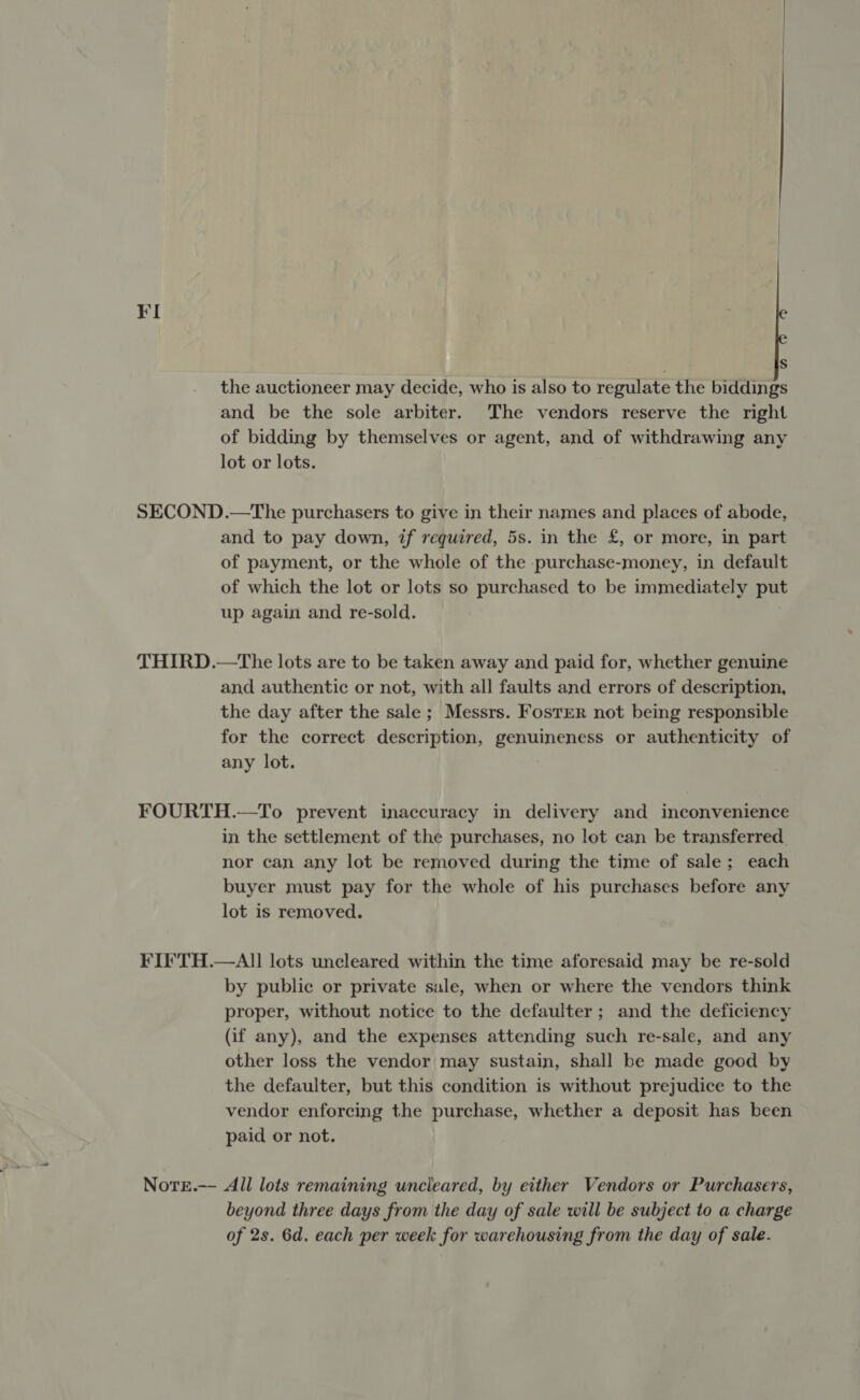 ¥I S the auctioneer may decide, who is also to regulate the biddings and be the sole arbiter. The vendors reserve the right of bidding by themselves or agent, and of withdrawing any lot or lots. SECOND.—The purchasers to give in their names and places of abode, and to pay down, if required, 5s. in the £, or more, in part of payment, or the whole of the :purchase-money, in default of which the lot or lots so purchased to be immediately put up again and re-sold. THIRD.—The lots are to be taken away and paid for, whether genuine and authentic or not, with all faults and errors of description, the day after the sale ; Messrs. Foster not being responsible for the correct description, genuineness or authenticity of any lot. FOURTH.—To prevent inaccuracy in delivery and inconvenience in the settlement of the purchases, no lot can be transferred. nor can any lot be removed during the time of sale; each buyer must pay for the whole of his purchases before any lot is removed. FIFE TH.—AII lots uncleared within the time aforesaid may be re-sold by public or private sale, when or where the vendors think proper, without notice to the defaulter ; and the deficiency (if any), and the expenses attending such re-sale, and any other loss the vendor may sustain, shall be made good by the defaulter, but this condition is without prejudice to the vendor enforcing the purchase, whether a deposit has been paid or not. Note.— All lots remaining uncleared, by either Vendors or Purchasers, beyond three days from the day of sale will be subject to a charge of 2s. 6d. each per week for warehousing from the day of sale.