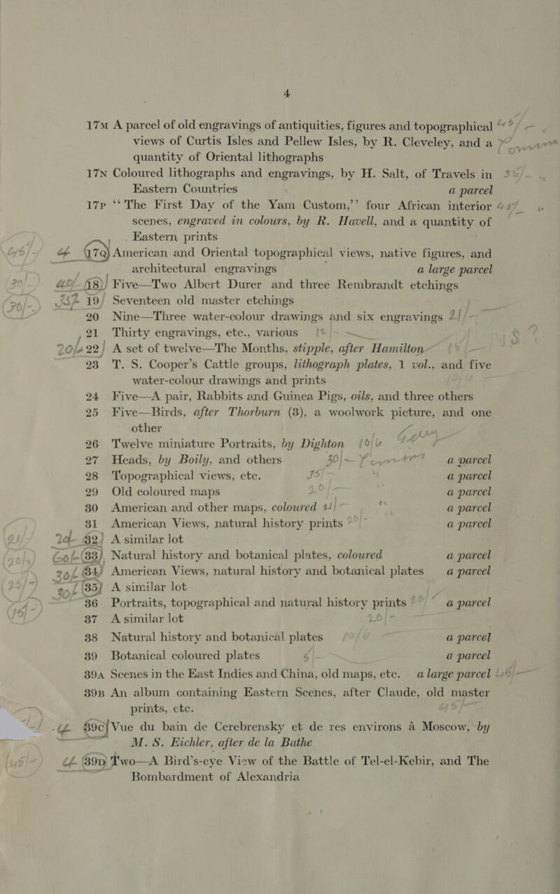 quantity of Oriental lithographs Eastern Countries a parcel ~ 782 19 20 39 39A 39B scenes, engraved in colours, by R. Havell, and a quantity of . Eastern, prints architectural engravings a large parcel Five—Two Albert Durer and three Rembrandt etchings Seventeen old master etchings Nine—Three water-colour drawings and six engravings 2/ RED, engravings, etc., various {% | A set of twelve—The Months, stipple, after Hamilton T. S. Cooper’s Cattle groups, lithograph plates, 1 vol., water-colour drawings and prints Five—A pair, Rabbits and Guinea Pigs, ozls, and three others Five—Birds, after Thorburn (3), a woolwork picture, and one other foe / ty - AL r and five Twelve miniature Portraits, by Dighton (| Heads, by Boily, and others 5 a aor a parcel Topographical views, etc. J5 a parcel Old coloured maps a parcel American and other maps, colowred 4] a a parcel American Views, natural history prints ‘ a parcel ) A similar lot ) Natural history and botanical plates, coloured a parcel » American Views, natural history and botanical plates —_@ parcel A similar lot Portraits, topographical and natural history ed a parcel A similar lot Natural history and botanical plates a parcel Botanical coloured plates ; a parcel Scenes in the Kast Indies and China, old maps, etc. An album containing Eastern Scenes, after Claude, By: master prints, ete. M.S. Kichler, after de la Bathe Bombardment of Alexandria ~~ ie
