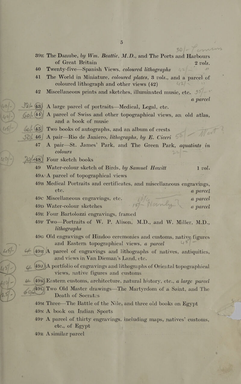39E The Danube, by Wm. Beattie, M.D.. and The Ports and Harbours of Great Britain 2 vols. 40 Twenty-five—Spanish Views, coloured lithographs | 41 The World in Miniature, coloured plates, 3 vols., and a parcel ‘of coloured lithograph and other views (42) 42 Miscellaneous prints and sketches, illuminated music, ete. ar a parcel 4d/-) i Sri 43} A large parcel of portraits—Medical, Legal, ete. sal -) Go}. 44)) A. parcel of Swiss and other topographical views, an old atlas, _- - . and a book of music 4d) bo} 45)) Two books of autographs, and an album of crests SG 46| A. pair—Rio de Janiero, lithographs, by E. Ciceri 47 A pair—St. James’ Park, and The Green Park, aquatints in colours &gt; h/- Jo/48) Four sketch books 49 Water-colour sketch of Birds, by Samuel Howitt 1 vol. 494 A parcel of topographical views z 49B Medical Portraits and certificates, and miscellaneous engravings, etc. a parcel 49c Miscellaneous engravings, etc. ane as a parcel 49D Water-colour sketches | x | a parcel 49 Four Bartolozzi engravings, framed : 49 Two—Portraits of W. P. Alison, M.D., and W. Miller, M.D., lithographs 49G Old engravings of Hindoo ceremonies and customs, native figures A and Eastern topographical views, a parcel Us Of ‘490 A parcel of engravings and lithographs of natives, antiquities, | and views in Van Dieman’s Land, etc. nee =. ey &gt; ¢ 4ga))A portfolio of engravings and lithographs of Oriental topographical a &lt; views, native figures and customs | Fe le) &amp; 49x} Ee stern, customs, architecture, natural history, ete., a large parcel £10 am gto) ‘Two Old Master drawings—The Martyrdom of a Saint, and oe 4; é¢ b —- + Death of Socrates 49m Three—The Battle of the Nile, and three old books on Egypt 49nN A book on Indian Sports 49P A parcel of thirty engravings, including maps, natives’ customs, etc., of Egypt 49r A similar parcel