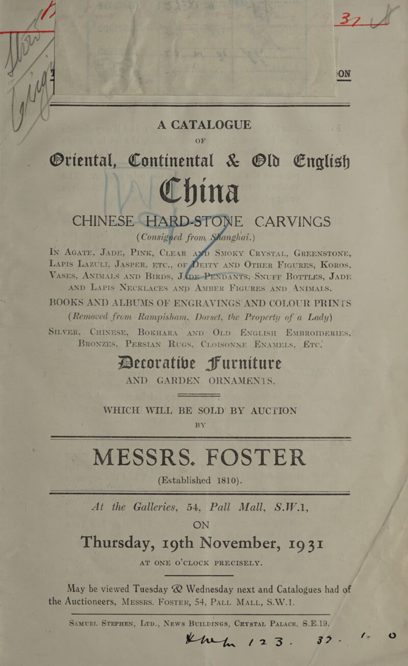 ON   A CATALOGUE OF Oriental, Continental &amp; Old English China CHINESE .HARD-STONE CARVINGS ( Consigned from Shanghai.)     In Acatr, JADE, Pink, CLEAR SMoky CRYSTAL, GREENSTONE, Lapis Lazuut, JAsper. erc., or ferry AND OTHER FicurzEs, Koros, Vases, ANIMALS AND Birps, JADE-PENDANTS; SNurF Borrises, JADE AND Lapis NECKLACES AND AMBER FIGURES AND ANIMALS. BOOKS AND ALBUMS OF ENGRAVINGS AND COLOUR PRINTS (Removed from Rampisham, Dorset, the Property of a Lady)  A, SILVER, CHINESE, BoxkHara AND OLD ENGLISH EMBROIDERIES, Bronzes, Perstan Rucs, CLorisoNNE ENAMELS, Erc; Mecorativbe Furniture AND GARDEN ORNAMENTS.  WHICH WILL BE SOLD BY AUCTION BY MESSRS. FOSTER (Established 1810).     At the Galleries, 54, Pall Mall, S.W.1, ON Thursday, 19th November, 1931 AT ONE O’CLOCK PRECISELY. May be viewed Tuesday @ Wednesday next and Catalogues had of the Auctioneers, Messrs. Foster, 54, PaLL MAL, S.W.1. SAMUEL STEPHEN, Lrp., News Buripines, Crystat Paracr, 8.E.19. ei fey 3s 5? - at