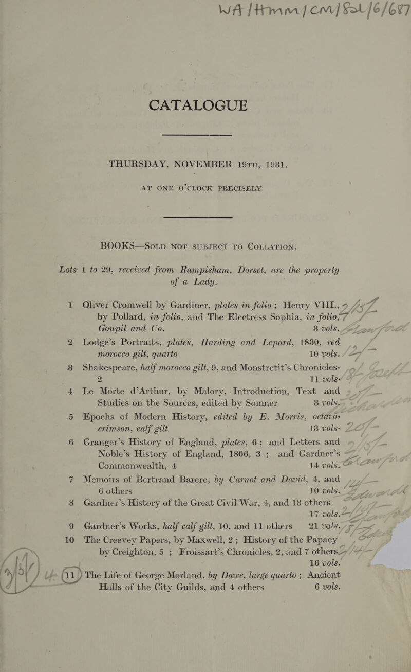 WA [Hmm] cm] Sa /6/697 CATALOGUE THURSDAY, NOVEMBER 197, 1931. AT ONE O’CLOCK PRECISELY BOOKS—So.Lp NoT SUBJECT TO COLLATION. Lots 1 to 29, received from Rampisham, Dorset, are the property of a Lady. 1 Oliver Cromwell by Gardiner, plates in folio; Henry VIII., 0, Fad by Pollard, in folio, and The Electress Sophia, in folio,7 Goupil and Co. 3 v0ls. “ove 2 Lodge’s Portraits, plates, Harding and Lepard, 1830, red _ . morocco gilt, quarto 10 vols. /Af 3 Shakespeare, half morocco gilt, 9, and Monstretit’s Chronicles: | | 2 11 vols: 4 Le Morte d’Arthur, by Malory, Introduction, Text and Studies on, the Sources, edited by Somner 3 vols. 5 Epochs of Modern History, edited by E. Morris, octavo» crimson, calf gilt 13 vols) Ze 6 Granger’s History of England, plates, 6; and Letters and Noble’s History of England, 1806, 3 ; and Gardner’s Commonwealth, 4 14 vols. @ * 7 Memoirs of Bertrand Barere, by Carnot and David, 4, and , 6 others 10 vols. '_» 8 Gardner’s History of the Great Civil War, 4, and 13 others = 17 vols. &lt;7 ZA 10 The Creevey Papers, by Maxwell, 2; History of the Papacy _ by Creighton, 5 ; Froissart’s Chronicles, 2, and 7 others» — 16 vols. ‘11 } The Life of George Morland, by Dawe, large quarto ; Ancient Halls of the City Guilds, and 4 others 6 vols.