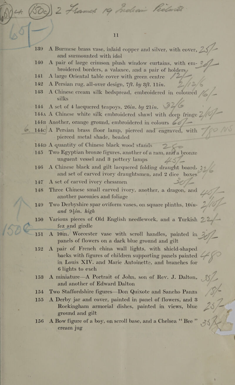   189 A Burmese brass vase, inlaid copper and silver, with cover, yt, | — and surmounted with idol 140 A pair of large crimson plush window curtains, with em- ?// broidered borders, a valance, and a pair of holders, 141 A large Oriental table cover with green centre “ &lt;“- 143 A Chinese.cream silk bedspread, embroidered in coloured 7 - oe: f 1445 Another, orange ground, embroidered in colours @d /— @, 144c A Persian brass floor lamp, pierced and engraved, with pierced metal shade, beaded 144D A quantity of Chinese black wood stands —3_ 145 Two Egyptian bronze figures, another of a ram, and a | br onze unguent vessel and 3 pottery lamps s ard 146 A Chinese black and gilt lacquered folding dr: ee enter y and set of carved ivory draughtsmen, and 2 dice boxes 147 &lt;A set of carved ivory chessmen Se fm 148 Three Chinese small carved ivory, another, a dragon, and another paeonjes and foliage &amp; 149 Two Derbyshire spar oviform vases, on, square plinths, 10in- and 9in. high 150 Various pieces of Old English needlework, and a Turkish % 2./— lf Os fez and girdle a ~ “151 A 10in. Worcester vase with scroll handles, painted in 4,7/_ panels of flowers on a dark blue ground and gilt phy’ 152 A pair of French china wall lights, with shield-shaped backs with figures of children supporting panels painted —~ | in Louis XIV. and Marie Antoinette, and branches for _ 6 lights to each 153 A miniature—A Portrait of John, son of Rev. J. Dalton, °% and another of Edward Dalton ) 154 Two Staffordshire figures—Don, Quixote and Sancho Panza SGf~ 4 a. ’ 155 &lt;A Derby jar and cover, painted in panel of flowers, and 3 | Rockingham armorial dishes, painted in views, blue y .) /—* ground and gilt : § 156 A Bow figure of a boy, on scroll base, and a Chelsea “* Bee” 9 &lt; 4_- cream jug