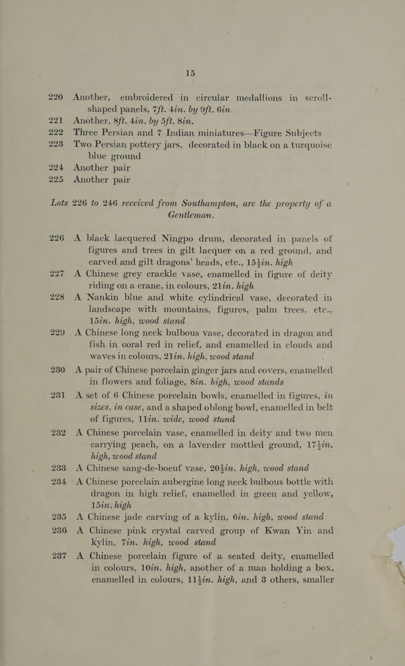 226 227 228 229 230 231 232 233 234 235 236 237 15 Another, embroidered in circular medallions in scroll- shaped panels, 7ft. 4in. by 9ft. 6in. Another, 8ft. 4in. by 5ft. 8in. Three Persian and 7 Indian miniatures—Figure Subjects Two Persian pottery jars, decorated in black on a turquoise blue ground Another pair Another pair 226 to 246 received from Southampton, are the property of a Gentleman. A black lacquered Ningpo drum, decorated in panels of figures and trees in gilt lacquer on a red ground, and carved and gilt dragons’ heads, etc., 154in. high A Chinese grey crackle vase, enamelled in figure of deity riding on, a crane, in colours, 2lin. high A Nankin blue and white cylindrical vase, decorated in landscape with mountains, figures, palm trees, etc., 15in. high, wood siand A. Chinese long neck bulbous vase, decorated in dragon and fish in coral red in relief, and enamelled in clouds and waves in colours, 21in. high, wood stand A pair of Chinese porcelain ginger jars and covers, enamelled in flowers and folage, 8in. high, wood stands A set of 6 Chinese porcelain bowls, enamelled in figures, 27 sizes, in case, and a shaped oblong bowl, enamelled in belt of figures, llin. wide, wood stand A Chinese porcelain vase, enamelled in deity and two men carrying peach, on a lavender mottled ground, 17}2n. high, wood stand A Chinese sang-de-boeuf vase, 2047n. high, wood stand A Chinese porcelain aubergine long neck bulbous bottle with dragon, in high relief, enamelled in green and yellow, 15in. high A Chinese jade carving of a kylin, 6in. high, wood stand A Chinese pink crystal carved group of Kwan Yin and kylin, Zin. high, wood stand A Chinese porcelain figure of a seated deity, enamelled in colours, 10%. high, another of a man holding a box, enamelled in colours, 114in. high, and 3 others, smaller ee