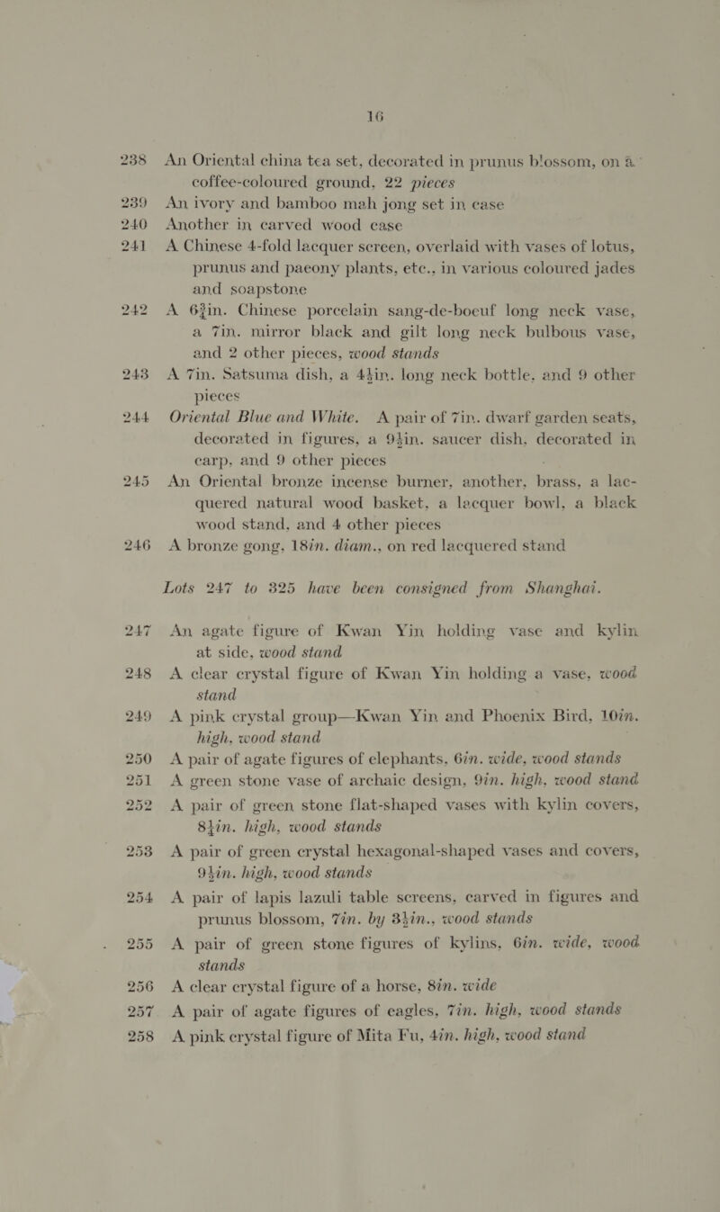 242 243 244 246 16 An Oriental china tea set, decorated in prunus blossom, on 8° coffee-coloured ground, 22 pieces An, ivory and bamboo meh jong set in case Another in carved wood case A Chinese 4-fold lacquer screen, overlaid with vases of lotus, prunus and paeony plants, ete., in various coloured jades and soapstone A 6%in. Chinese porcelain sang-de-boeuf long neck vase, a 7in. mirror black and gilt long neck bulbous vase, and 2 other pieces, wood stands A Tin. Satsuma dish, a 44in. long neck bottle, and 9 other pieces Oriental Blue and White. A pair of 7in. dwarf garden seats, decorated in figures, a 9hin. saucer dish, decorated in carp, and 9 other pieces An Oriental bronze incense burner, another, brass. a lac- quered natural wood basket, a lacquer bowl, a black wood stand, and 4 other pieces A bronze gong, 18in. diam., on red lacquered stand Lots 247 to 325 have been consigned from Shanghai. An agate figure of Kwan Yin holding vase and kylin at side. wood stand A clear crystal figure of Kwan Yin holding a vase, wood stand A pink crystal group—Kwan Yin and Phoenix Bird, 10in. high, wood stand A pair of agate figures of elephants, 67n. wide, wood stands A green stone vase of archaic design, 9in. high. wood stand A pair of green stone flat-shaped vases with kylin covers, 8iin. high, wood stands A pair of green crystal hexagonal-shaped vases and covers, 91in. high, wood stands — A. pair of lapis lazuli table screens, carved in figures and prunus blossom, 7in. by 8hin., wood stands A pair of green stone figures of kylins, 6in. wide, wood stands A clear crystal figure of a horse, 8in. wide A pair of agate figures of eagles, Tin. high, wood stands A pink erystal figure of Mita Fu, 4in. high, wood stand