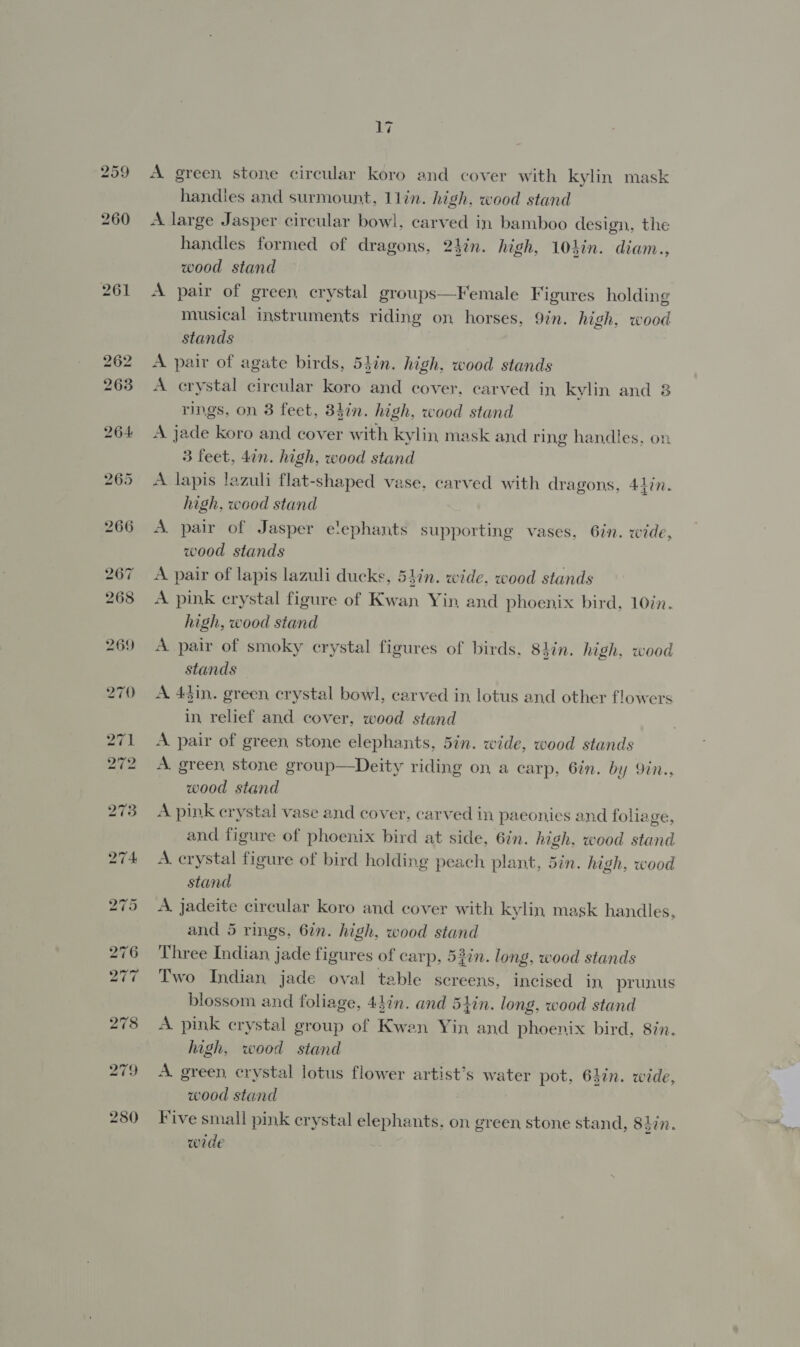 259 261 ey A green stone circular koro and cover with kylin mask handles and surmount, 11lin. high, wood stand A large Jasper circular bowl, carved in bamboo design, the handles formed of dragons, 2}in. high, 101in. diam., wood stand A pair of green crystal groups—Female Figures holding musical instruments riding on horses, 9in. high, wood stands A pair of agate birds, 54in. high, wood stands A crystal circular koro and cover, carved in kylin and 8 rings, on 3 feet, 34in. high, wood stand A jade koro and cover with kylin mask and ring handles, on 3 feet, din. high, wood stand A lapis lazuli flat-shaped vase, carved with dragons, Atin. high, wood stand A pair of Jasper elephants supporting vases, 6in. wide, wood stands A pair of lapis lazuli ducks, 547n. wide. wood stands A pink crystal figure of Kwan Yin and phoenix bird, 10in. high, wood stand A pair of smoky crystal figures of birds, 84in. high, wood stands A 43in. green crystal bowl, carved in, lotus and other flowers in relief and cover, wood stand A pair of green stone elephants, 5in. wide, wood stands A. green stone group—Deity riding on, a carp, 6in. by 9in., wood stand A pink crystal vase and cover, carved in paeonies and foliage, and figure of phoenix bird at side, 6in. high, wood stand A. crystal figure of bird holding peach plant, 5in. high, wood stand A. jadeite circular koro and cover with kylin mask handles, and 5 rings, 6in. high, wood stand Three Indian jade figures of carp, 52in. long, wood stands Two Indian jade oval table screens, incised in prunus blossom and foliage, 44én. and 5iin. long, wood stand A pink crystal group of Kwan Yin and phoenix bird, 8in. high, wood stand A. green, crystal lotus flower artist’s water pot, 647n. wide, wood stand Five small pink crystal elephants, on green stone stand, 8tin. wide