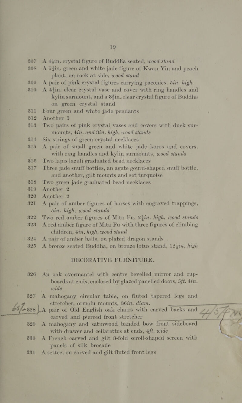 19 307 A 4hin. crystal figure of Buddha seated, wood stand 308 &lt;A 5t}in. green and white jade figure of Kwen, Yin and peach plant, on rock at side, wood stand 309 &lt;A pair of pink crystal figures carrying paeonies, 5in. high 310 &lt;A 4din. clear crystal vase and cover with ring handles and kylin surmount, and a 32in. clear crystal figure of Buddha on. green crystal stand 311 Four green and white jade pendants 312 Another 5 3138 Two pairs of pink crystal vases and covers with duck sur- mounts, 4¢n. and 3in. high, wood stands 314 Six strings of green, crystal necklaces 315 A pair of small green and white jade koros and covers, with ring handles and kylin surmounts, wood stands 316 Two lapis lazuli graduated bead necklaces 317 Three jade snuff bottles, an agate gourd-shaped snuff bottle, and another, gilt mounts and set turquoise 318 ‘Two green, jade graduated bead necklaces 319 Another 2 320 Another 2 321 &lt;A pair of amber figures of horses with engraved trappings, 5in. high, wood stands 322 Two red amber figures of Mita Fu, 23in. high, wood stands 323 A red amber figure of Mita Fu with three figures of climbing children, 4in. high, wood stand 324 A pair of amber balls. on plated dragon stands 325 A bronze seated Buddha, on bronze lotus stand, 124in. high DECORATIVE FURNITURE. 326 An oak overmantel with centre bevelled mirror and cup- boards at ends, enclosed by glazed panelled doors, 5ft. 4in. wede 327 A mahogany circular table, on fluted tapered legs and (9 stretcher, ormolu mounts, 36in. diam. &lt;_&lt; ab oS fo 328 }A pair of Old English oak chairs with carved backs and a — earved and pierced front stretcher OT VS pierced front stretcher 250 MA 7 329 A mahogany and satinwood banded bow front sideboard with drawer and cellarettes at ends, 4/t. wide 330 A French carved and gilt 3-fold scroll-shaped screen with &gt; panels of silk brocade