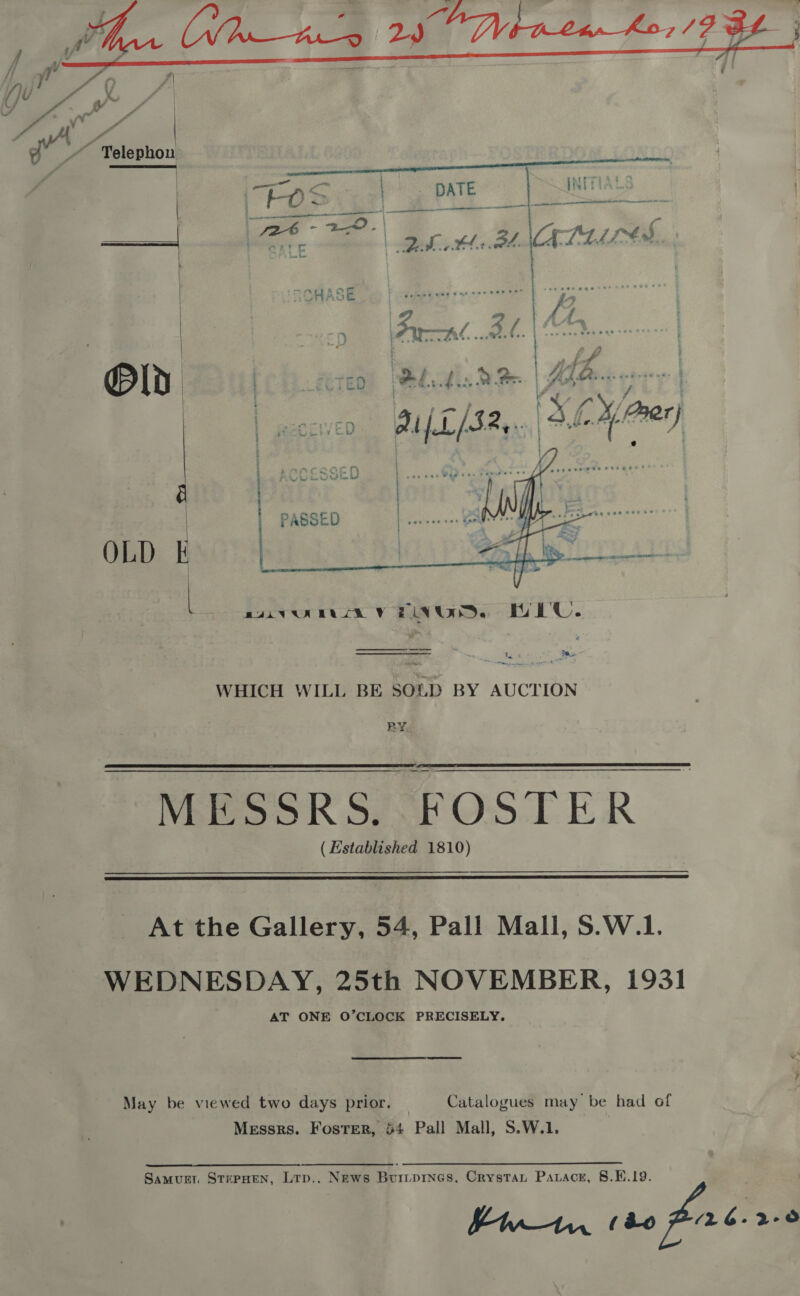  ‘allt | Telephon   Ta - a ae . WHICH WILL BE SOLD BY AUCTION RY   MESSRS. FOSTER (Established 1810)  At the Gallery, 54, Pall Mall, S.W.1. WEDNESDAY, 25th NOVEMBER, 1931 AT ONE O’CLOCK PRECISELY. May be viewed two days prior. — Catalogues may be had of Messrs. Foster, 54 Pall Mall, S.W.1. Samurr STEPHEN, Ltp.. News Buripines, Crystat Parace, 8.1.19. Pw—An (&amp;o (26-2-0