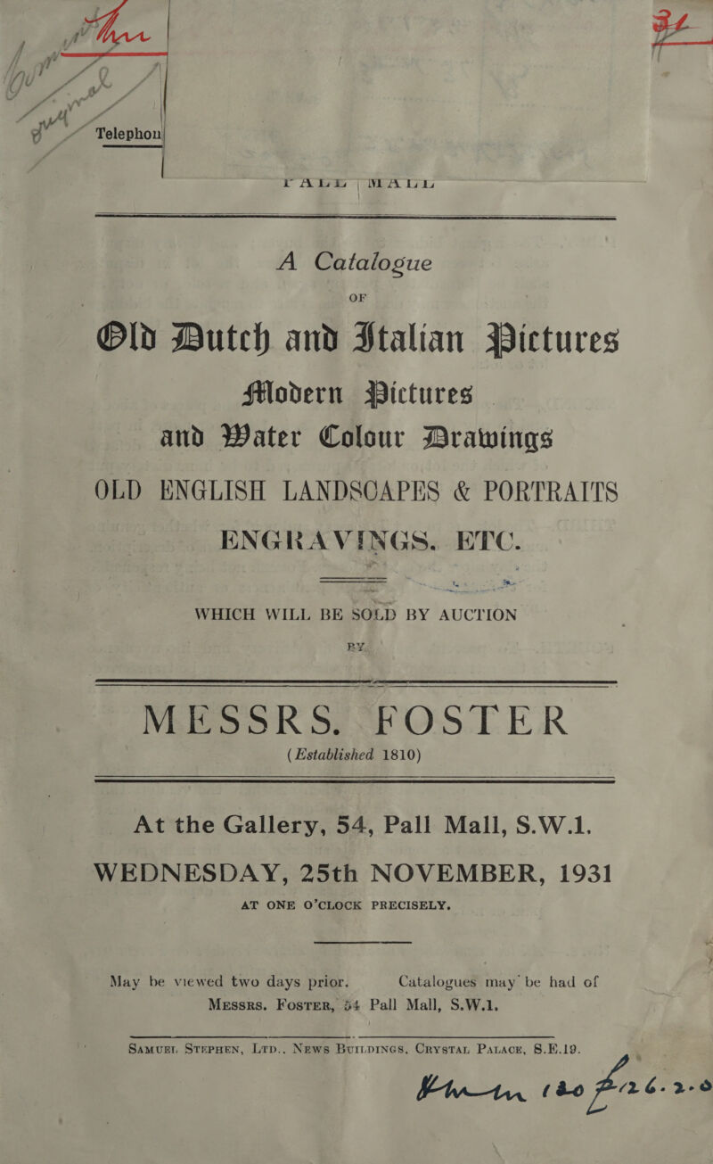  rALE |&gt;MWALL |   OF Old Dutch and Stalian Pictures Modern BPictures — and Water Colour Drawings OLD ENGLISH LANDSCAPES &amp; PORTRAITS ENGRAVINGS. ETC. ————  WHICH WILL BE SOLD BY AUCTION BY MESSRS. FOSTER (Established 1810) At the Gallery, 54, Pall Mall, S.W.1. WEDNESDAY, 25th NOVEMBER, 1931 AT ONE O’CLOCK PRECISELY. May be viewed two days prior. Catalogues may be had of Messrs. Foster, 54 Pall Mall, S.W.1. Samvuer, StePHen, Ltp.. News Buitpines. Crystan Parace, §8.E.19. Ss