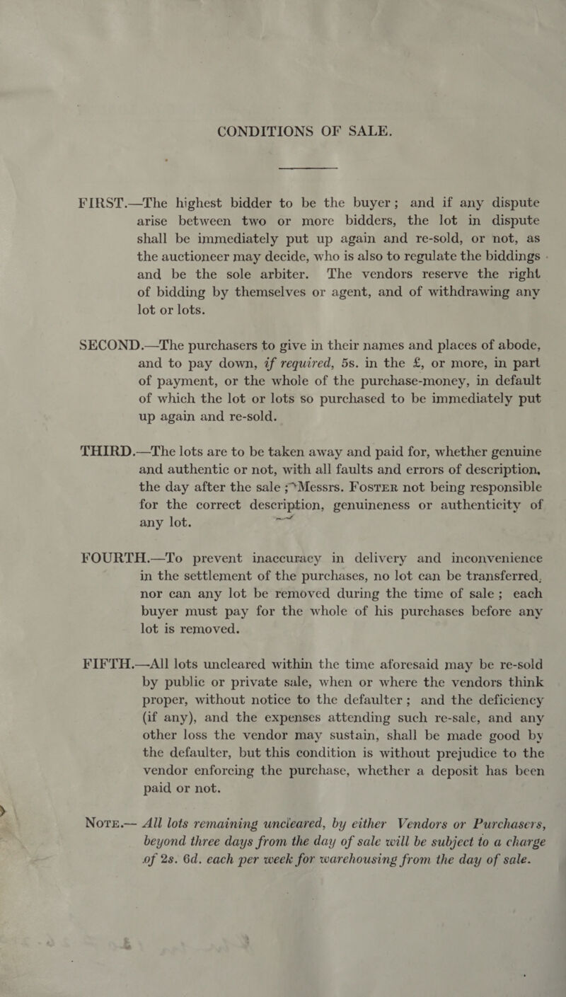 CONDITIONS OF SALE. FIRST.—The highest bidder to be the buyer; and if any dispute arise between two or more bidders, the lot in dispute shall be immediately put up again and re-sold, or not, as the auctioneer may decide, who is also to regulate the biddings . and be the sole arbiter. ‘The vendors reserve the right of bidding by themselves or agent, and of withdrawing any lot or lots. SECOND.—The purchasers to give in their names and places of abode, and to pay down, if required, 5s. in the £, or more, in part of payment, or the whole of the purchase-money, in default of which the lot or lots so purchased to be immediately put up again and re-sold. THIRD.—The lots are to be taken away and paid for, whether genuine and authentic or not, with all faults and errors of description, the day after the sale ;*Messrs. FosTER not being responsible for the correct description, genuineness or authenticity of any lot. eg FOURTH.—To prevent inaccuracy in delivery and inconvenience in the settlement of the purchases, no lot can be transferred, nor can any lot be removed during the time of sale; each buyer must pay for the whole of his purchases before any lot is removed. FIFTH.—AII lots uncleared within the time aforesaid may be re-sold by public or private sale, when or where the vendors think proper, without notice to the defaulter ; and the deficiency (if any), and the expenses attending such re-sale, and any other loss the vendor may sustain, shall be made good by the defaulter, but this condition is without prejudice to the vendor enforcing the purchase, whether a deposit has been paid or not. Notre.— All lots remaining uncleared, by either Vendors or Purchasers, beyond three days from the day of sale will be subject to a charge of 2s. 6d. each per week for warehousing from the day of sale.