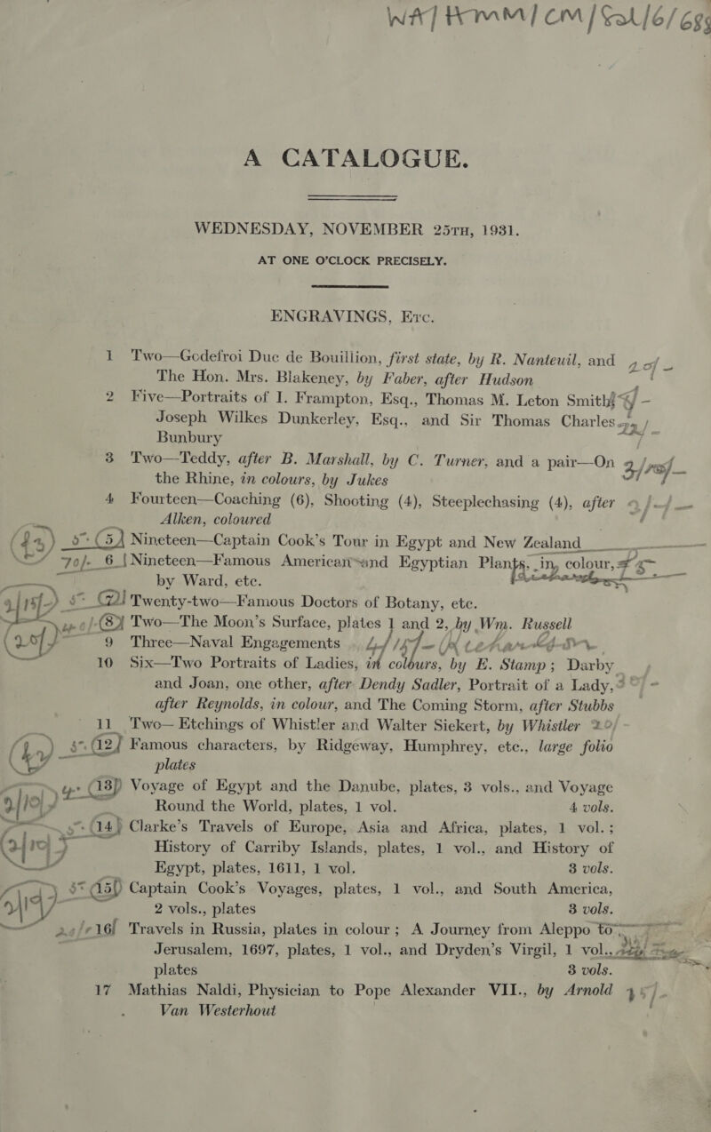 (x) 2 afr. ep” A CATALOGUE. WEDNESDAY, NOVEMBER 25ru, 1931. AT ONE O’CLOCK PRECISELY. ENGRAVINGS, Exc. 1 Two—Gcdefroi Duc de Bouillion, first state, by R. Nanteuil, and The Hon. Mrs. Blakeney, by Faber, after Hudson j ZO} = Joseph Wilkes Dunkerley, Esq., and Sir Thomas Charles. Bunbury the Rhine, tn colours, by Jukes Alken, coloured my oy Np colour, by Ward, etc. = Cy Twenty-two—Famous Doctors of Botany, ete. 9 Three—Naval Engagements Lf Ly = (, by (etarKeA4Irr 10 Six—Two Portraits of Ladies, it colours, by E. ee : Darby Par i after Reynolds, in colour, and The Coming Storm, after Stubbs plates Round the World, plates, 1 vol. 4 vols. History of Carriby Islands, plates, 1 vol., and History of Egypt, plates, 1611, 1 vol. 3 vols. 37.5) Captain, Cook’s Voyages, plates, 1 vol., and South America, 2 vols., plates 3 vols. plates 3 vols. SS Van Westerhout