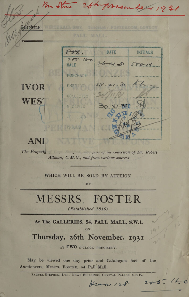    Zs 16a | SALE 2O—A1 oS!    PURCHASE ANI The Propert (Liye y eu pure uy uve couecuuon of Dr. Kobert - = J Ws al} Allman, C.M.G., and from various sources.    WHICH WILL BE SOLD BY AUCTION BY MESSRS. FOSTER (Established 1810)   At The GALLERIES, 54, PALL MALL, S.W.1. Thursday, 26th November, 1931 at TWO o’cLock PRECISELY. May be viewed one day prior and Catalogues had of the Auctioneers, Messrs. Foster, 54 Pall Mall. SAMUEL STEPHEN, LTD., NEWS BUILDINGS, CRYSTAL PALACE, S.E.1. 
