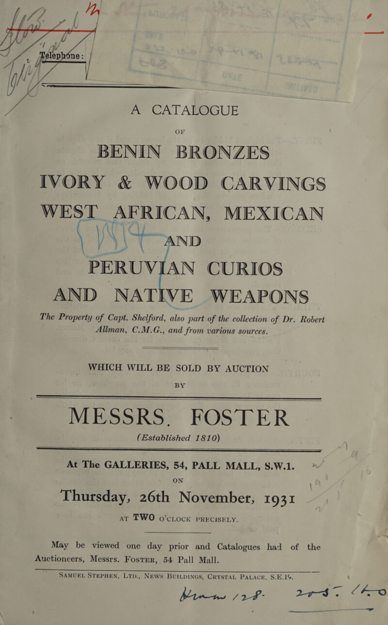   A CATALOGUE OF BENIN BRONZES IVORY &amp; WOOD CARVINGS WEST AFRICAN, MEXICAN \ \ 3 “AND PERUVIAN CURIOS AND ite WEAPONS The Property of Capt. Shelford, also part of the collection of Dr. Robert Allman, C.M.G., and from various sources.   WHICH WILL BE SOLD BY AUCTION BY MESSRS. FOSTER (Established 1810)     At The GALLERIES, 54, PALL MALL, S.W.1. Thursday, 26th November, 1931 at TWO o’cLock PRECISELY. Oo May be viewed one day prior and Catalogues had of the Auctioneers, Messrs. Foster, 54 Pall Mall. SAMUEL STEPHEN, LTp., NEws BUILDINGS, CRYSTAL PALACE, S.E.1G. kK-o =»