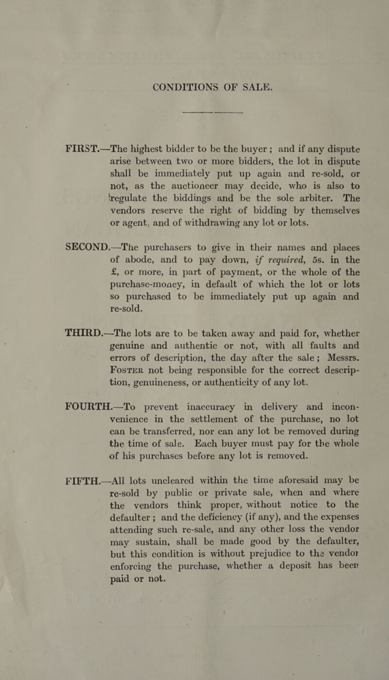 CONDITIONS OF SALE. FIRST.—The highest bidder to be the buyer; and if any dispute arise between two or more bidders, the lot in dispute shall be immediately put up again and re-sold, or not, as the auctioneer may decide, who is also to regulate the biddings and be the sole arbiter. The vendors reserve the right of bidding by themselves or agent, and of withdrawing any lot or lots. SECOND.—The purchasers to give in their names and places of abode, and to pay down, if required, 5s. in the £, or more, in part of payment, or the whole of the purchase-money, in default of which the lot or lots so purchased to be immediately put up again and re-sold. THIRD.—The lots are to be taken away and paid for, whether genuine and authentic or not, with all faults and errors of description, the day after the sale; Messrs. Foster not being responsible for the correct descrip- tion, genuineness, or authenticity of any lot. FOURTH.—To prevent inaccuracy in delivery and _ incon- venience in the settlement of the purchase, no lot can be transferred, nor can any lot be removed during the time of sale. Each buyer must pay for the whole of his purchases before any lot is removed. FIFTH.—AII lots uncleared within the time aforesaid may be re-sold by public or private sale, when and where the vendors think proper, without notice to the defaulter ; and the deficiency (if any), and the expenses attending such re-sale, and any other loss the vendor may sustain, shall be made good by the defaulter, but this condition is without prejudice to the vendor enforcing the purchase, whether a deposit has been paid or not.