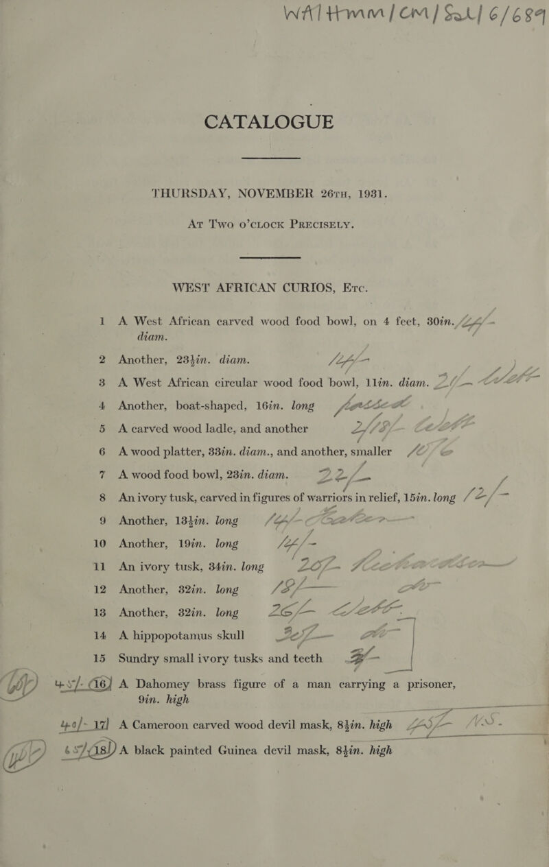 WAT Hmm | Om | Sal] 6/694 CATALOGUE THURSDAY, NOVEMBER 26ru, 1931. At Two o’cLocK PRECISELY. WEST AFRICAN CURIOS, Ere. 1 A West African carved wood food bowl, on 4 feet, 30%. Lh diam. 2 Another, 234in. diam. lof - 3 . y ; 3 A West African circular wood food bowl, llin. diam. 20_— CCS 4 Another, boat-shaped, 16in. long Vi bgp tb coe 5 A carved wood ladle, and another Z / Zs . 6 &lt;A wood platter, 337. diam., and another, “jpeg Je , 7 A wood food bowl, 23in. diam. Z S, hh y 8 Anivory tusk, carved in figures of warriors in relief, 157n. long Pi Z, =i 9 Another, 134in. long JA é Fae 10 Another, 19in. long VA 9 11 An ivory tusk, 34in. long . ZO ~ Ki 12 Another, 32in. long $/— 13 Another, 32in. long ye a &lt;a ace 14 A hippopotamus skull 2 J Se LA: — | v = 15 Sundry small ivory tusks and teeth Br ml . W Uy ys (i6) A Dahomey brass figure of a man Beringer d prisoner, 9in. high rae — 4o/- 17] A Cameroon carved wood devil mask, 84in. high LAS -- {V - 3 ————— by 6s Ais) A black painted Guinea devil mask, 84in. high