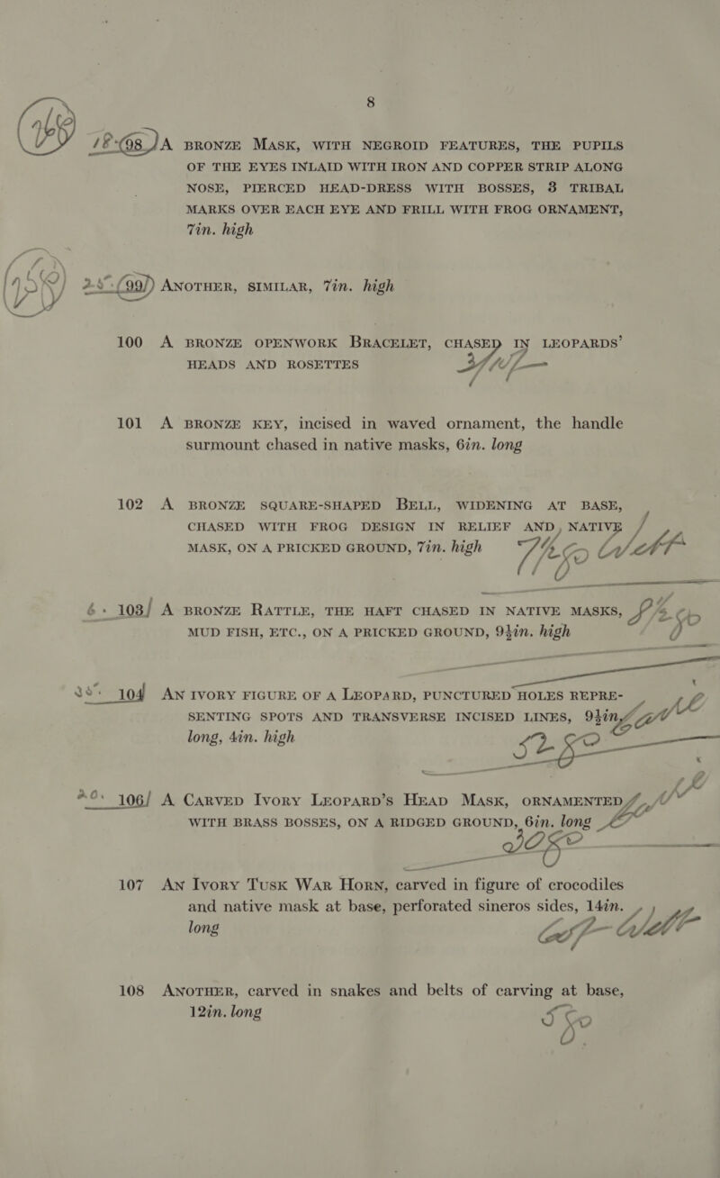 1&amp; 08 DA BRONZE MASK, WITH NEGROID FEATURES, THE PUPILS OF THE EYES INLAID WITH IRON AND COPPER STRIP ALONG NOSE, PIERCED HEAD-DRESS WITH BOSSES, 3 TRIBAL MARKS OVER EACH EYE AND FRILL WITH FROG ORNAMENT, Tin. high ) | 1% fn. ° ° Y 4-3 -f ANOTHER, SIMILAR, Tin. high 100 A BRONZE OPENWORK BRACELET, CHASE ay LEOPARDS’ HEADS AND ROSETTES (Up-— 101 A BRONZE KEY, incised in waved ornament, the handle surmount chased in native masks, 6in. long 102 A BRONZE SQUARE-SHAPED BELL, WIDENING AT BASE, CHASED WITH FROG DESIGN IN RELIEF soi NATIVE MASK, ON A PRICKED GROUND, 7in. high Re L lA} f es 6 -_103/ A BRONZE RATTLE, THE HAFT CHASED IN NATIVE MASKS, t/t MUD FISH, ETC., ON A PRICKED GROUND, 94in. high d RS t OY  Cy $9104 AN IVORY FIGURE OF A LEOPARD, PUNCTURED HOLES REPRE- Pies SENTING SPOTS AND TRANSVERSE INCISED LINES, 947n,/ long, 4in. high Se Se _ ; = V4 AY “©. 106/ A Carvep Ivory Leoparp’s Heap Masx, ee f* WITH BRASS BOSSES, ON A RIDGED GROUND, 6in. long a —— ee 107 AN Ivory Tusk War Horn, carved in figure of crocodiles and native mask at base, perforated sineros sides, 147in “A ldll- ( nad long Cif 108 ANOTHER, carved in snakes and belts of carving at base, 12in. long 5 Se