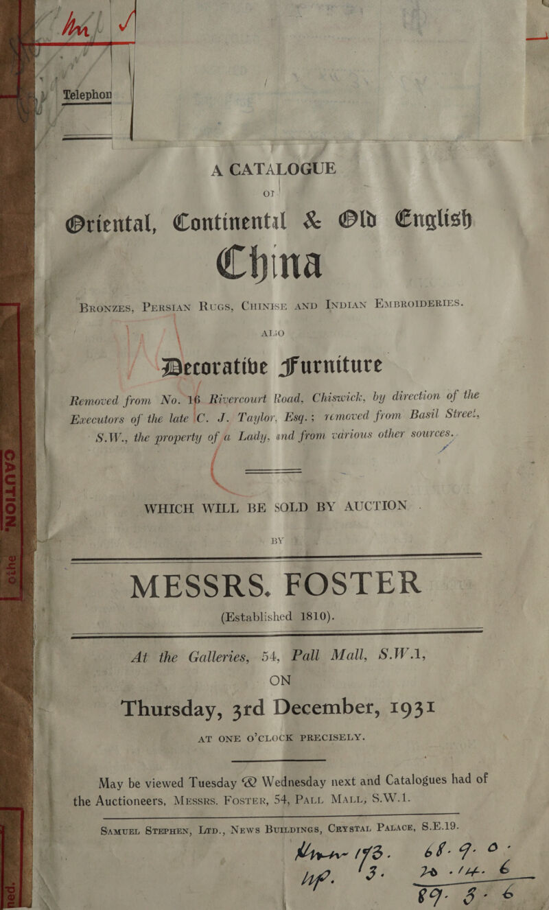   A CATALOGUE OT. @Priental, Continental &amp; Old English China ee ay Bronzes, Persian Rucs, Cuinise AND INDIAN EMBROIDERIES. b  . ; AI ea sO \ i Decorative Furniture Removed from No. 16 Rivercourt Road, Chiswick, by direction of the Executors of the late C. J. Taylor, Esq. ; removed from Basil Street, S.W., the property of a Lady, «nd from various other sources. | - ne ~ WHICH WILL BE SOLD BY AUCTION      BY -_ MESSRS. FOSTER. i ; (Established 1810). : At the Galleries, 54, Pall Mall, S.W.1, . ON 5 Thursday, 3rd December, 1931 [: AT ONE O’CLOCK PRECISELY.  May be viewed Tuesday <2 Wednesday next and Catalogues had of the Auctioneers, Messrs. Foster, 54, Part Maui, S.W.1.  Samurn Sternen, Lrp., News Burprnes, Crystan Parace, S.E.19. ch ji. j . pre (78 e 6 f- q. oO ‘ 3: é ~~ . £9 (ee