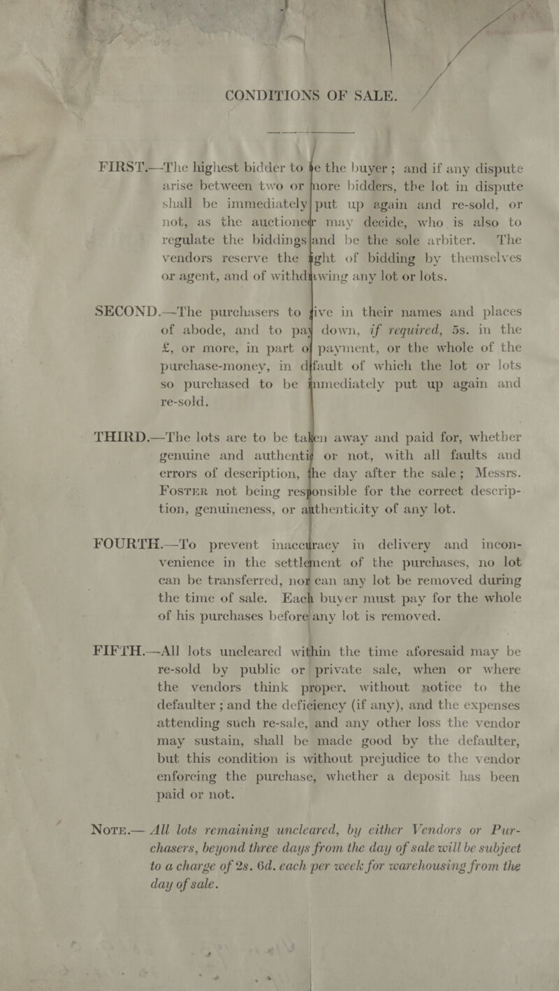  CONDITIONS OF SALE. uf       FIRST.—The highest bidder to he the buyer; and if any dispute arise between two or More bidders, the lot in dispute shall be immediately] put up again and re-sold, or not, as the auctione@ may decide, who is also to regulate the biddingsjand be the sole arbiter. The vendors reserve the gght of bidding by themselves or agent, and of withdihwing any lot or lots. SECOND.—The purchasers to five in their names and places of abode, and to pay down, if required, 5s. in the £, or more, in part of payment, or the whole of the purchase-money, in djfault of which the lot or lots so purchased to be immediately put up again and re-sold. THIRD.—The lots are to be taken away and paid for, whetber genuine and authenti# or not, with all faults and errors of description, the day after the sale; Messrs. Foster not being responsible for the correct descrip- tion, genuineness, or authenticity of any lot. FOURTH.—To prevent inacetracy in delivery and _ incon- venience in the settlement of the purchases, no lot can be transferred, norcan any lot be removed during the time of sale. Each buyer must pay for the whole of his purchases betom any lot is removed. | FIFTH.—AlIl lots uncleared within the time aforesaid may be re-sold by public or private sale, when or where the vendors think proper. without notice to the defaulter ; and the deficiency (if any), and the expenses attending such re-sale, and any other loss the vendor may sustain, shall be made good by the defaulter, but this condition is without prejudice to the vendor enforcing the purchase, whether a deposit has been paid or not. NotTe.— All lots remaining uncleared, by either Vendors or Pur- chasers, beyond three days from the day of sale will be subject to a charge of 2s. 6d. each per week for warehousing from the day of sale.