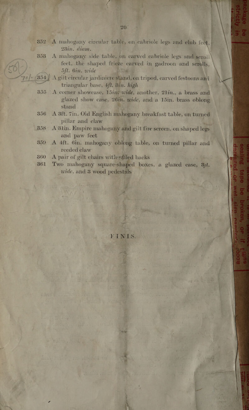 358 A mahogany side table, on carved cabriole legs and geroll feet, the shaped frieze carved in gadroon and scrolls. 5ft. Bin. wide a 3: 54.) A gilt circular jardiniere stand, on tripod, carved festoons and i triangular base, 4ft. Bin. high 3855 &lt;A corner showcase, 15inf-wide, another, 2lin., a brass and glazed show case, 26m. wide, and a 15in. brass oblong stand we. 356 A 8ft. 7in. Old English mahogany breakfast table, on turned pillar and claw 3858 A 3lin. Empire mahogany and gilt fire sereen, on shaped legs and paw feet 359 A 4ft. 6in. mahogany oblong table, on turned pillar and reeded claw 360 A pair of gilt chairs withgdiled backs | 361 Two mahogany square-shaped boxes. a glazed case, 3jt. wide, and 8 wood pedestals FIiNIS. “offs =e 