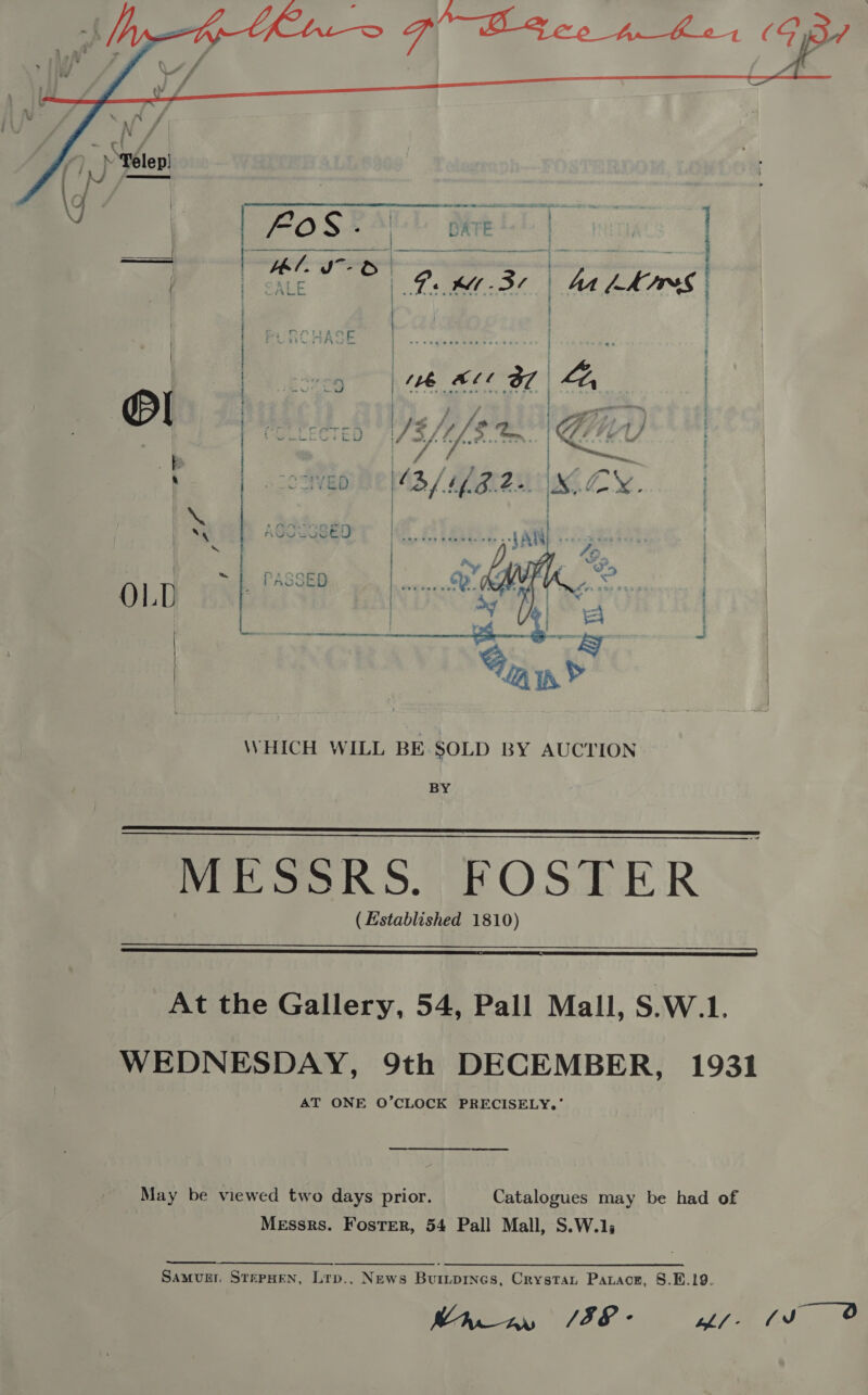  4    WHICH WILL BE SOLD BY AUCTION BY   MESSRS. FOSTER (Hstablished 1810)  At the Gallery, 54, Pall Mall, S.W.1. WEDNESDAY, 9th DECEMBER, 1931 AT ONE O’CLOCK PRECISELY,’ May be viewed two days prior. Catalogues may be had of Messrs. Foster, 54 Pall Mall, S.W.1,  Samur STEPHEN, Lrp.. News Buripines, Crystat Patace, S.E.19. Mien SIE ff fs 4