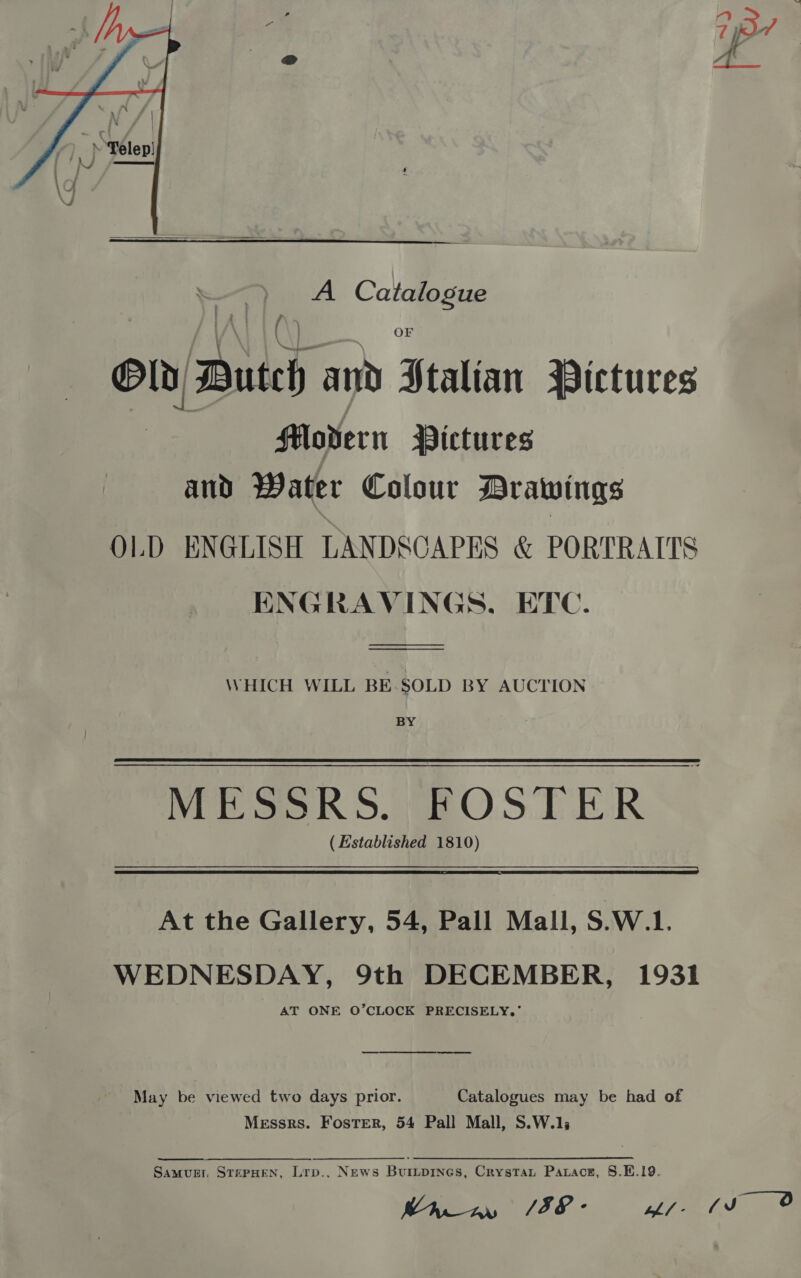   A Catalogue OF Old, Duteh and Staltan MPictures Movern Pictures and Water Colour Drawings OLD ENGLISH LANDSCAPES &amp; PORTRAITS ENGRAVINGS, ETC. WHICH WILL BE SOLD BY AUCTION BY ( Established 1810)  At the Gallery, 54, Pall Mall, S.W.1. WEDNESDAY, 9th DECEMBER, 1931 AT ONE O’CLOCK PRECISELY,’ May be viewed two days prior. Catalogues may be had of Messrs. Foster, 54 Pall Mall, S.W.1s Samvurr, STEPHEN, Lrp., News Buripines, Crystat Parace, §.E.19. Raw %/58- whl - aps i, f JJ 0