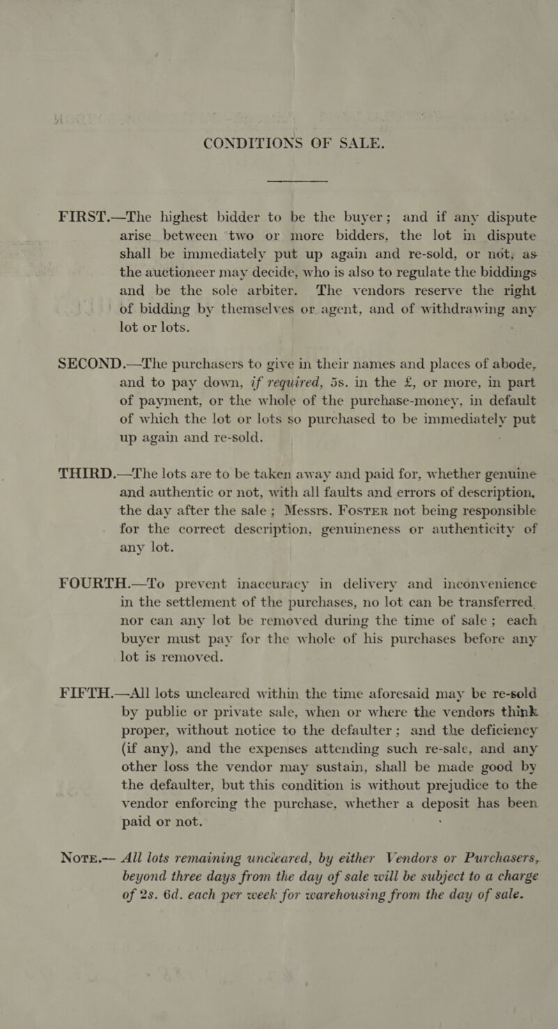 CONDITIONS OF SALE. arise. between ‘two or more bidders, the lot in dispute shall be immediately put up again and re-sold, or not, as the auctioneer may decide, who is also to regulate the biddings and be the sole arbiter. The vendors reserve the right lot or lots. and to pay down, if required, 5s. in the £, or more, in part of payment, or the whole of the purchase-money, in default of which the lot or lots so purchased to be immediately put up again and re-sold. and authentic or not, with all faults and errors of description, the day after the sale ; Messrs. Foster not being responsible for the correct description, genuineness or authenticity of any lot. in the settlement of the purchases, no lot can be transferred, nor can any lot be removed during the time of sale; each buyer must pay for the whole of his purchases before any lot is removed. by public or private sale, when or where the vendors think proper, without notice to the defaulter; and the deficiency (if any), and the expenses attending such re-sale, and any other loss the vendor may sustain, shall be made good by the defaulter, but this condition is without prejudice to the vendor enforcing the purchase, whether a cco has been. paid or not. All lots remaining uncieared, by either Vendors or Purchasers, beyond three days from the day of sale will be subject to a charge of 2s. 6d. each per week for warehousing from the day of sale.