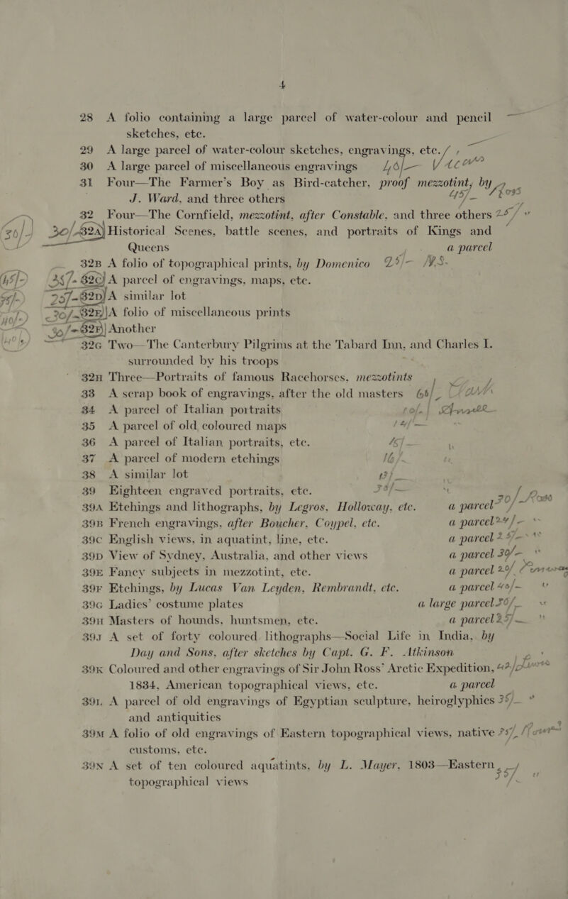 28 <A folio containing a large parcel of water-colour and pencil ~~ sketches, ete. 29 A large parcel of water-colour sketches, engravings. etc. / , 30 A large parcel of miscellaneous engravings 4 ol— FE i 31 Four—The Farmer’s Boy as Bird-catcher, proof mezzotint, by _» | J. Ward, and three others 415]. one , 32 Four—The Cornfield. mezzotint, after Constable. and three others 2b fe 20) -B2a) Historical Scenes, battle scenes, and portraits of Kings and Queens a parcel 32B A folio of topographical prints, by Domenico Zi/— MWS. 357. $20) A parcel of engravings, maps, ete. PED similar lot < 30/-a% 32h \A folio of miscellaneous prints 30/* 625) Another 32G Two—The Canterbury Pilgrims at the Tabard Inn, and Charles I. surrounded by his treops 32n Three—Portraits of famous Racehorses. mezzotints 33 <A scrap book of engravings, after the old masters 64 8 on 34 <A parcel of Italian portraits [trate 35 <A parcel of old coloured maps iia: sie 36 <A parcel of Italian portraits, ete. 45] . 37 A parcel of modern etchings I 38 <A similar lot rh SD = 39 Eighteen engraved portraits, etc. J 6/— “t ) 394 Etchings and lithographs, by Legros. Holloway. etc. a parcel” a ie 39B French engravings. after Boucher, Coypel, etc. a parcel># / — 39c English views, in aquatint, line, etc. a parcel + * JA 39D View of Sydney, Australia, and other views a parcel 39/. << ae 39E Fancy subjects in mezzotint, ete. a parcel 20/ ian 39r Etchings, by Lucas Van Leyden, Rembrandt. etc. a parcel “sf 39G Ladies’ costume plates a large parcel 56/_ 39u Masters of hounds. huntsmen, ete. a parcelazyj— _ 393 A set of forty coloured. lthogr: Social Life in India, by Day and Sons, after sketches by Capt. G. F. Atkinson 39k Coloured and other engravings of Sir John Ross’ Arctic Expedition, edn) fn mtg 1834, American, topographical views, ete. a parcel 39. A parcel of old engravings of Egyptian sculpture, heiroglyphics 357.. * and antiquities : 39m A folio of old engravings of Eastern topographical views, native 757. [fur customs. etc. 39N A set of ten coloured aquatints, by L. Mayer, 1803—Kastern topographical views  —/ #7